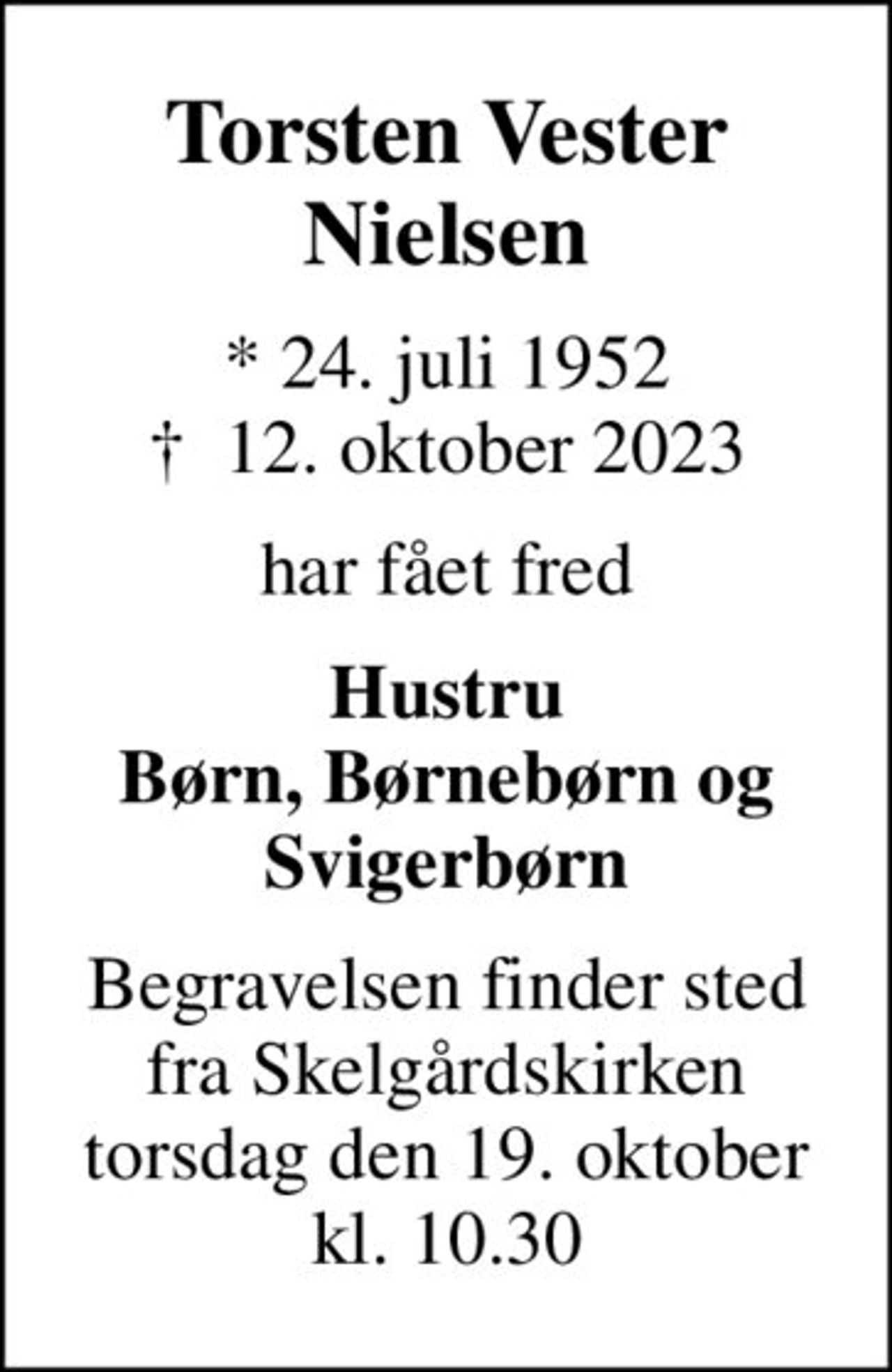 Torsten Vester Nielsen
* 24. juli 1952
						✝ 12. oktober 2023
har fået fred
Hustru Børn, Børnebørn og Svigerbørn
Begravelsen finder sted fra Skelgårdskirken torsdag den 19. oktober kl. 10.30