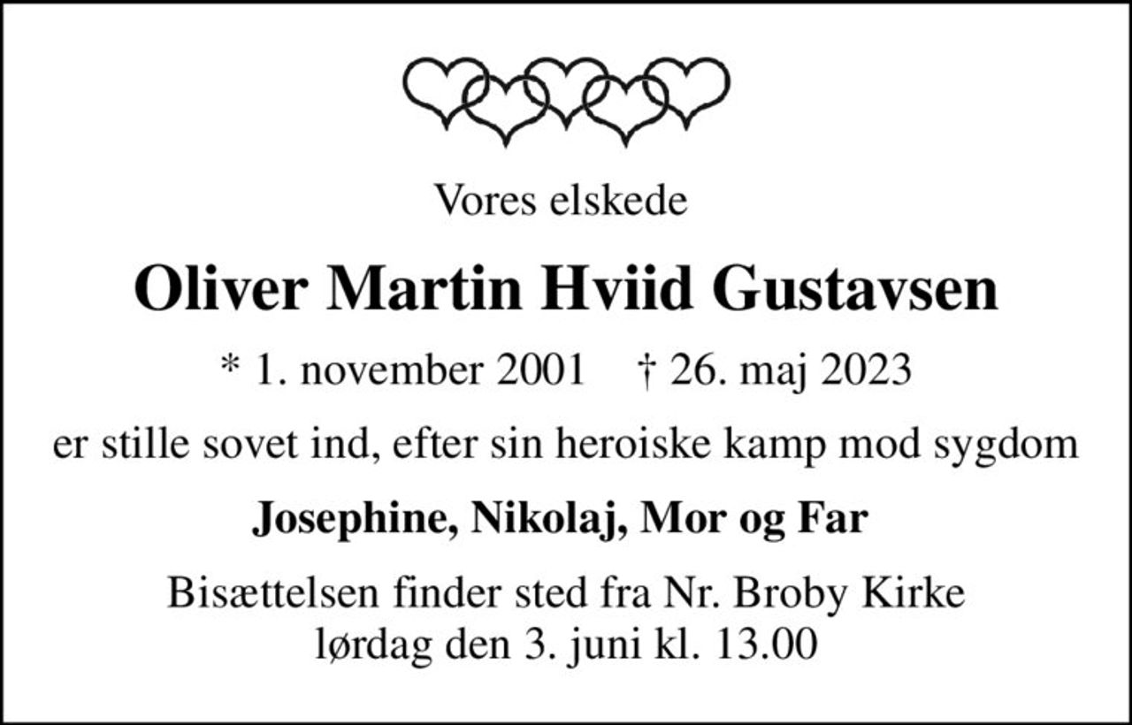 Vores elskede 
Oliver Martin Hviid Gustavsen
* 1. november 2001    ✝ 26. maj 2023
er stille sovet ind, efter sin heroiske kamp mod sygdom
Josephine, Nikolaj, Mor og Far 
Bisættelsen finder sted fra Nr. Broby Kirke  lørdag den 3. juni kl. 13.00