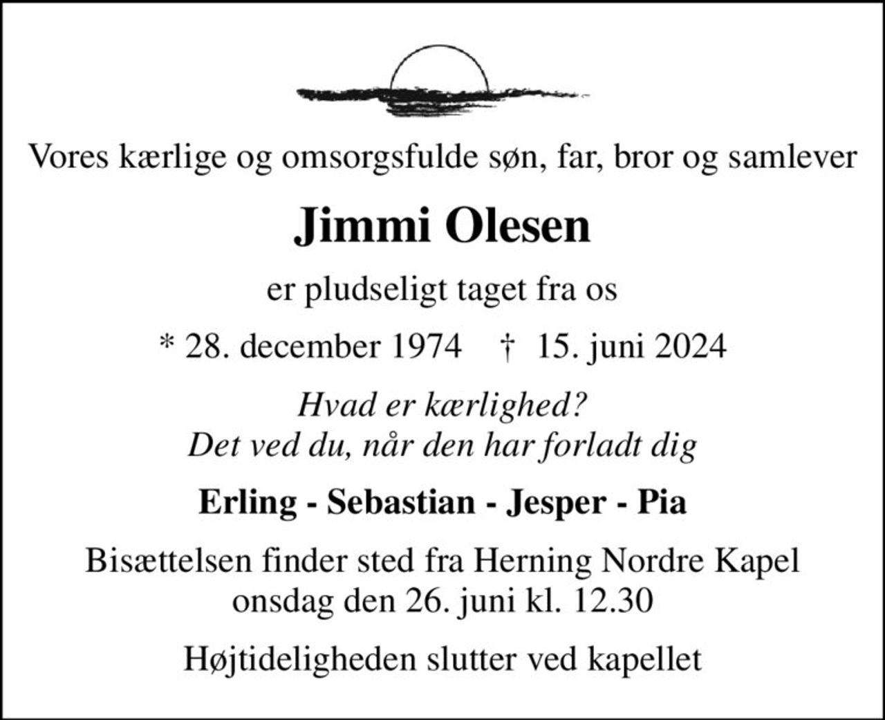 Vores kærlige og omsorgsfulde søn, far, bror og samlever
Jimmi Olesen
er pludseligt taget fra os
* 28. december 1974    ✝ 15. juni 2024
Hvad er kærlighed? Det ved du, når den har forladt dig
Erling - Sebastian - Jesper - Pia
Bisættelsen finder sted fra Herning Nordre Kapel  onsdag den 26. juni kl. 12.30 
Højtideligheden slutter ved kapellet