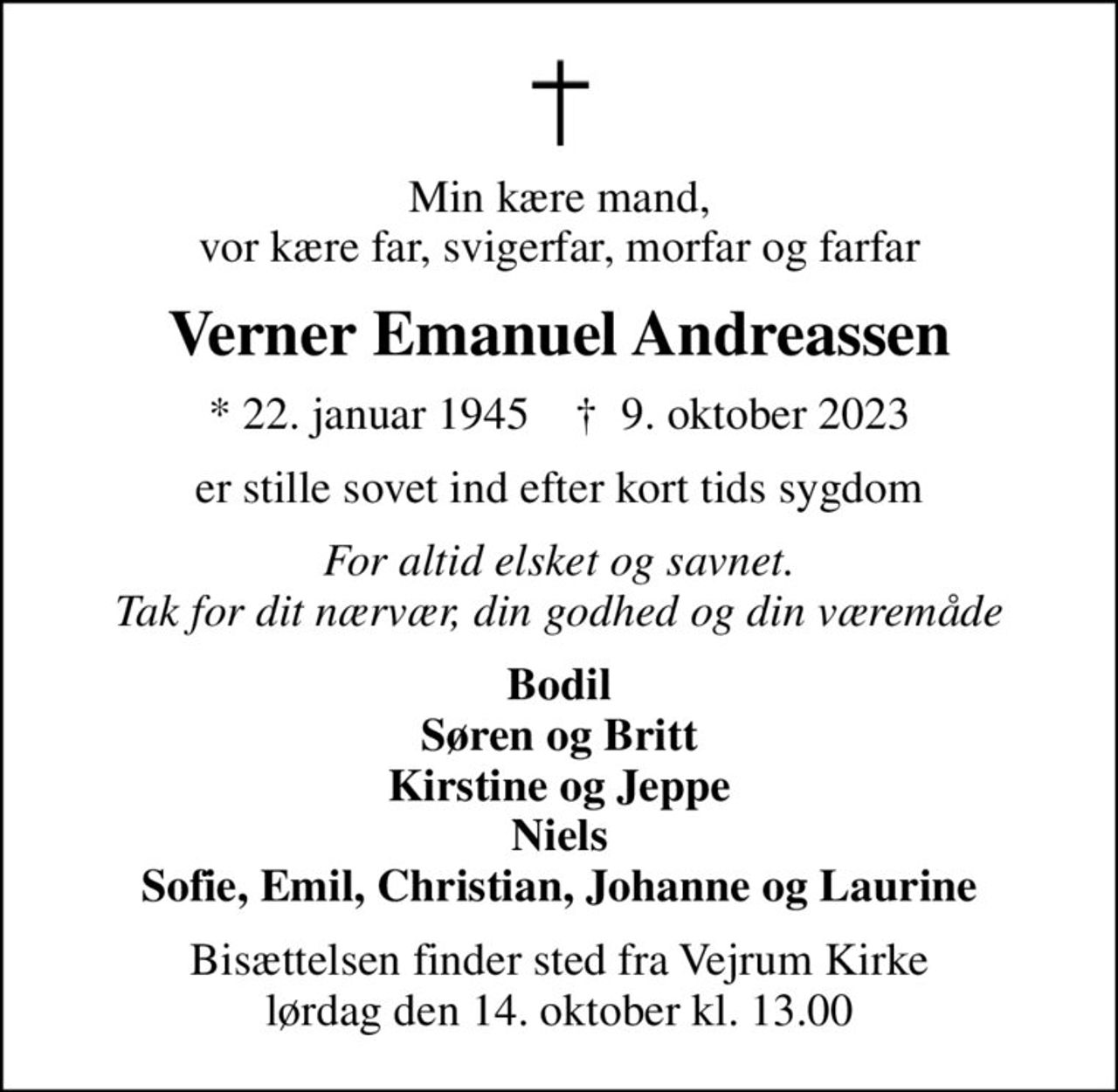 Min kære mand, vor kære far, svigerfar, morfar og farfar
Verner Emanuel Andreassen
* 22. januar 1945    ✝ 9. oktober 2023
er stille sovet ind efter kort tids sygdom
For altid elsket og savnet. Tak for dit nærvær, din godhed og din væremåde
Bodil Søren og Britt Kirstine og Jeppe Niels Sofie, Emil, Christian, Johanne og Laurine
Bisættelsen finder sted fra Vejrum Kirke  lørdag den 14. oktober kl. 13.00