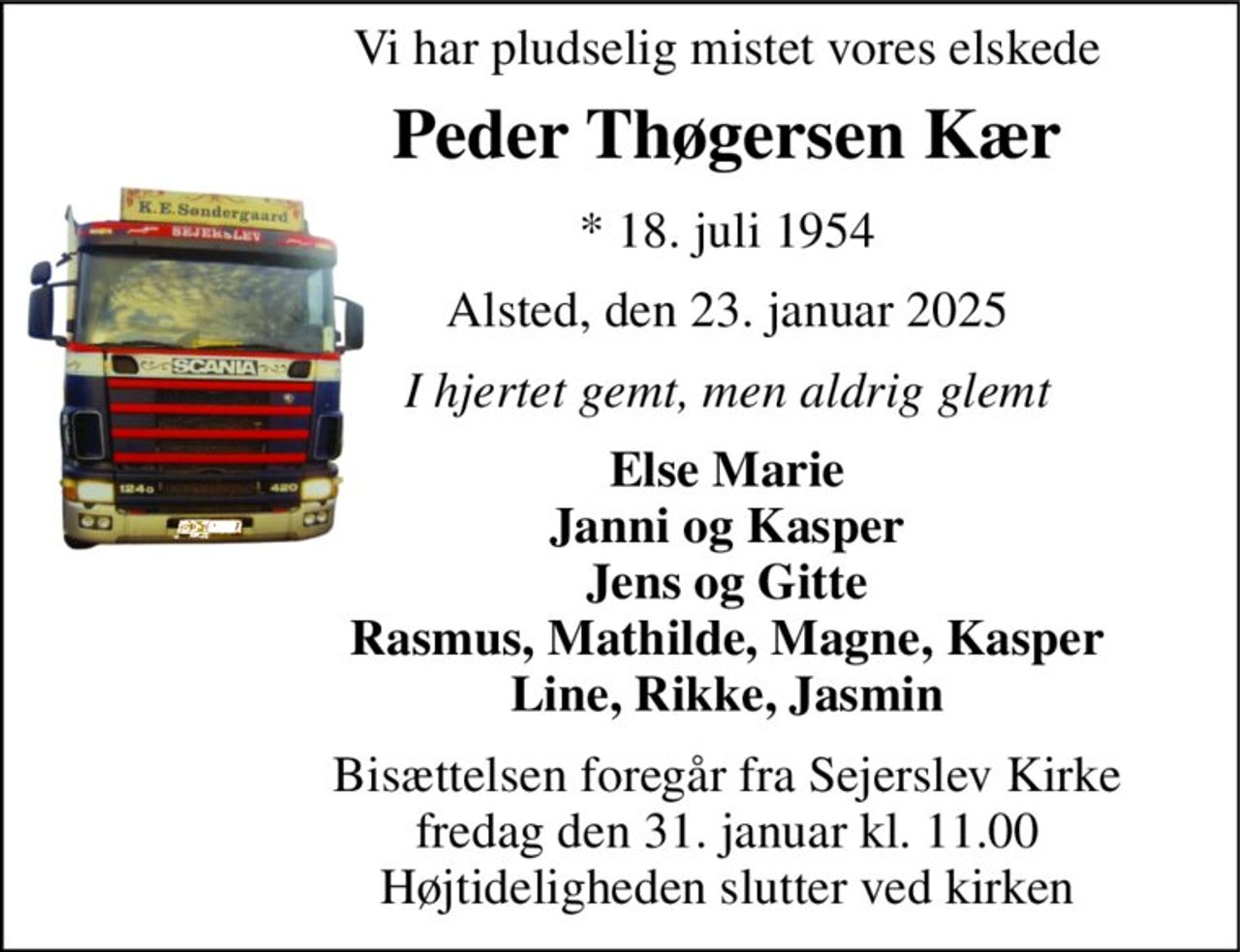 Vi har pludselig mistet vores elskede 
Peder Thøgersen Kær 
*​ 18. juli 1954 
Alsted, den 23. januar 2025 
I hjertet gemt, men aldrig glemt 
Else Marie Janni og Kasper Jens og Gitte Rasmus, Mathilde, Magne, Kasper Line, Rikke, Jasmin 
Bisættelsen​ foregår fra Sejerslev Kirke​ fredag den 31. januar​ kl. 11.00 Højtideligheden slutter ved kirken