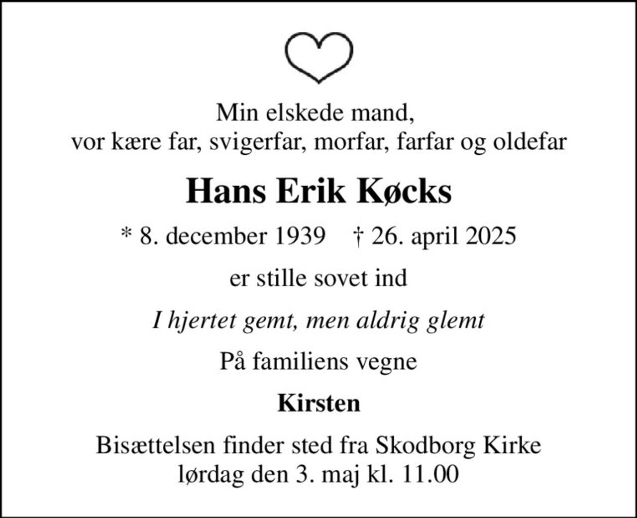 Min elskede mand,  vor kære far, svigerfar, morfar, farfar og oldefar
Hans Erik Køcks
* 8. december 1939    ✝ 26. april 2025
er stille sovet ind
I hjertet gemt, men aldrig glemt
På familiens vegne
Kirsten
Bisættelsen finder sted fra Skodborg Kirke  lørdag den 3. maj kl. 11.00