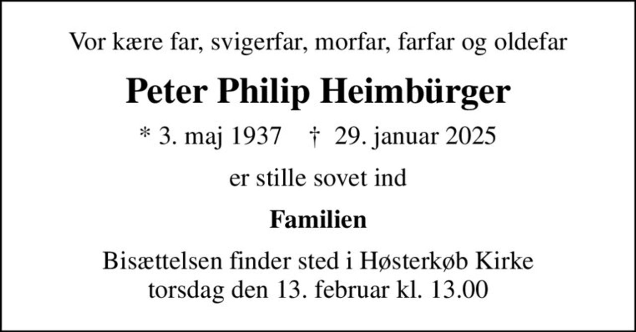Vor kære far, svigerfar, morfar, farfar og oldefar
Peter Philip Heimbürger
* 3. maj 1937    ✝ 29. januar 2025
er stille sovet ind
Familien
Bisættelsen finder sted i Høsterkøb Kirke  torsdag den 13. februar kl. 13.00