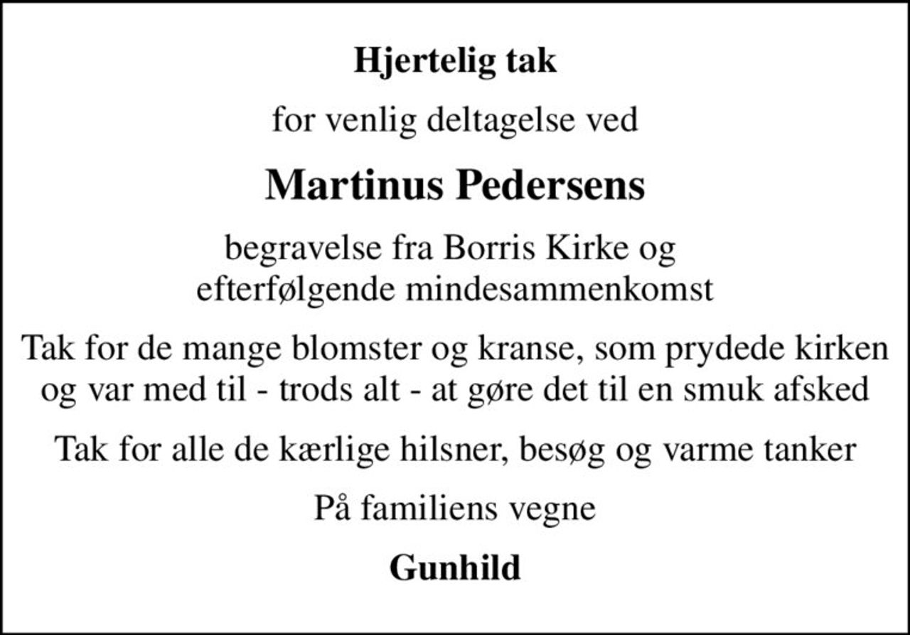 Hjertelig tak
for venlig deltagelse ved
Martinus Pedersens
begravelse fra Borris Kirke og  efterfølgende mindesammenkomst
Tak for de mange blomster og kranse, som prydede kirken og var med til - trods alt - at gøre det til en smuk afsked
Tak for alle de kærlige hilsner, besøg og varme tanker
På familiens vegne
Gunhild