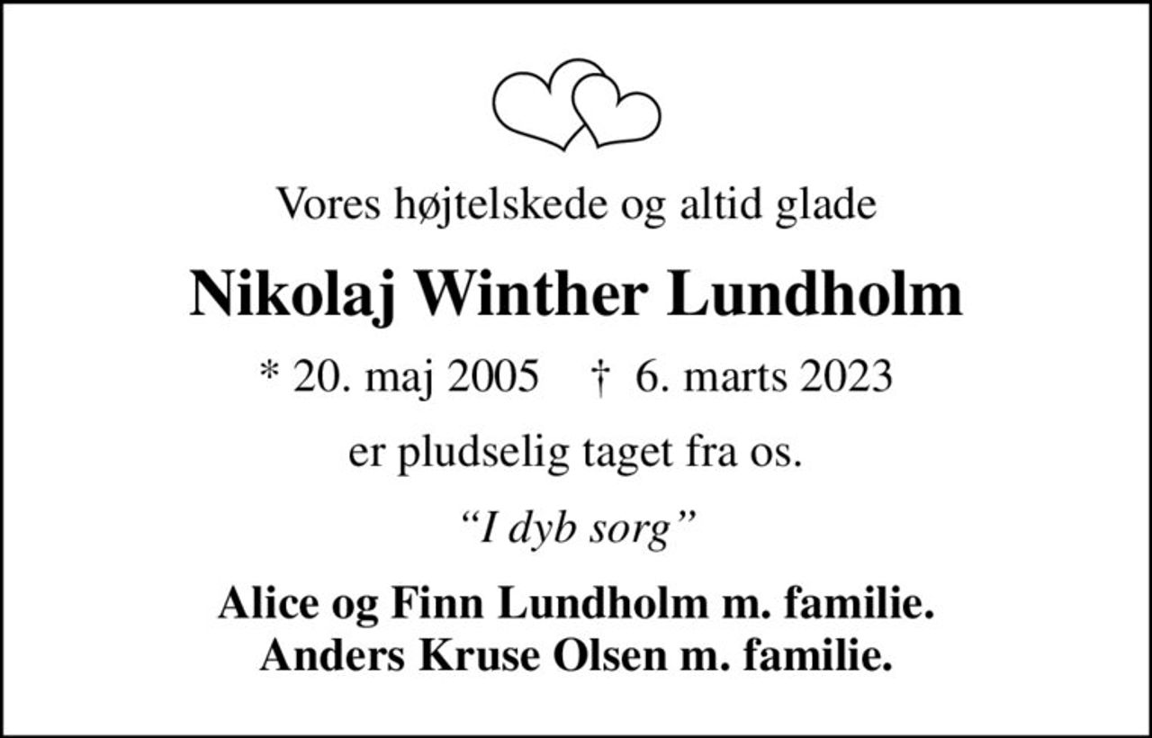 Vores højtelskede og altid glade
Nikolaj Winther Lundholm
* 20. maj 2005    ✝ 6. marts 2023
er pludselig taget fra os.
I dyb sorg
Alice og Finn Lundholm m. familie. Anders Kruse Olsen m. familie.