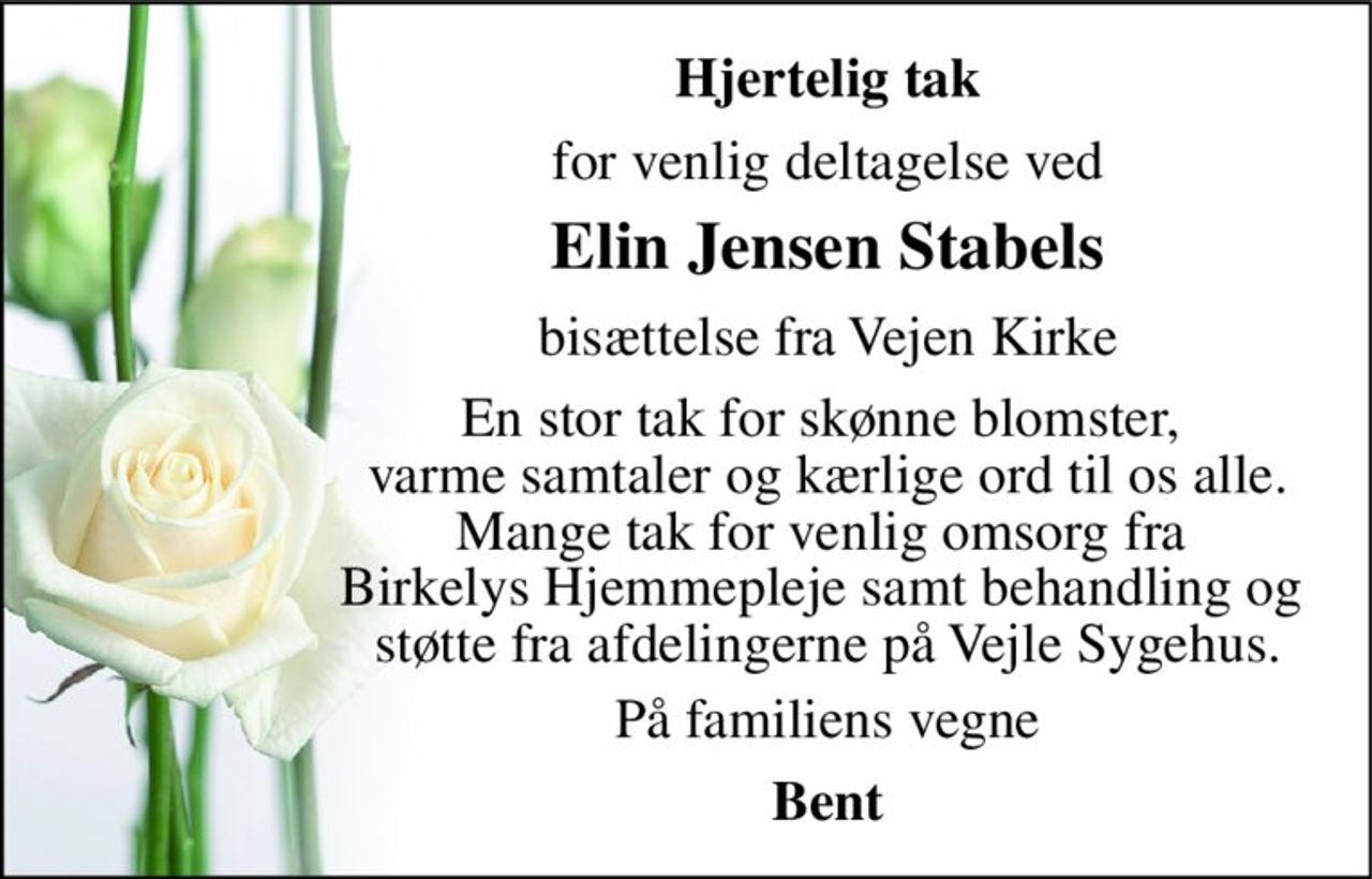 Hjertelig tak 
for venlig deltagelse ved 
Elin Jensen Stabels 
bisættelse fra Vejen Kirke 
En stor tak for skønne blomster,  varme samtaler og kærlige ord til os alle. Mange tak for venlig omsorg fra  Birkelys Hjemmepleje samt behandling og  støtte fra afdelingerne på Vejle Sygehus. 
På familiens vegne 
Bent