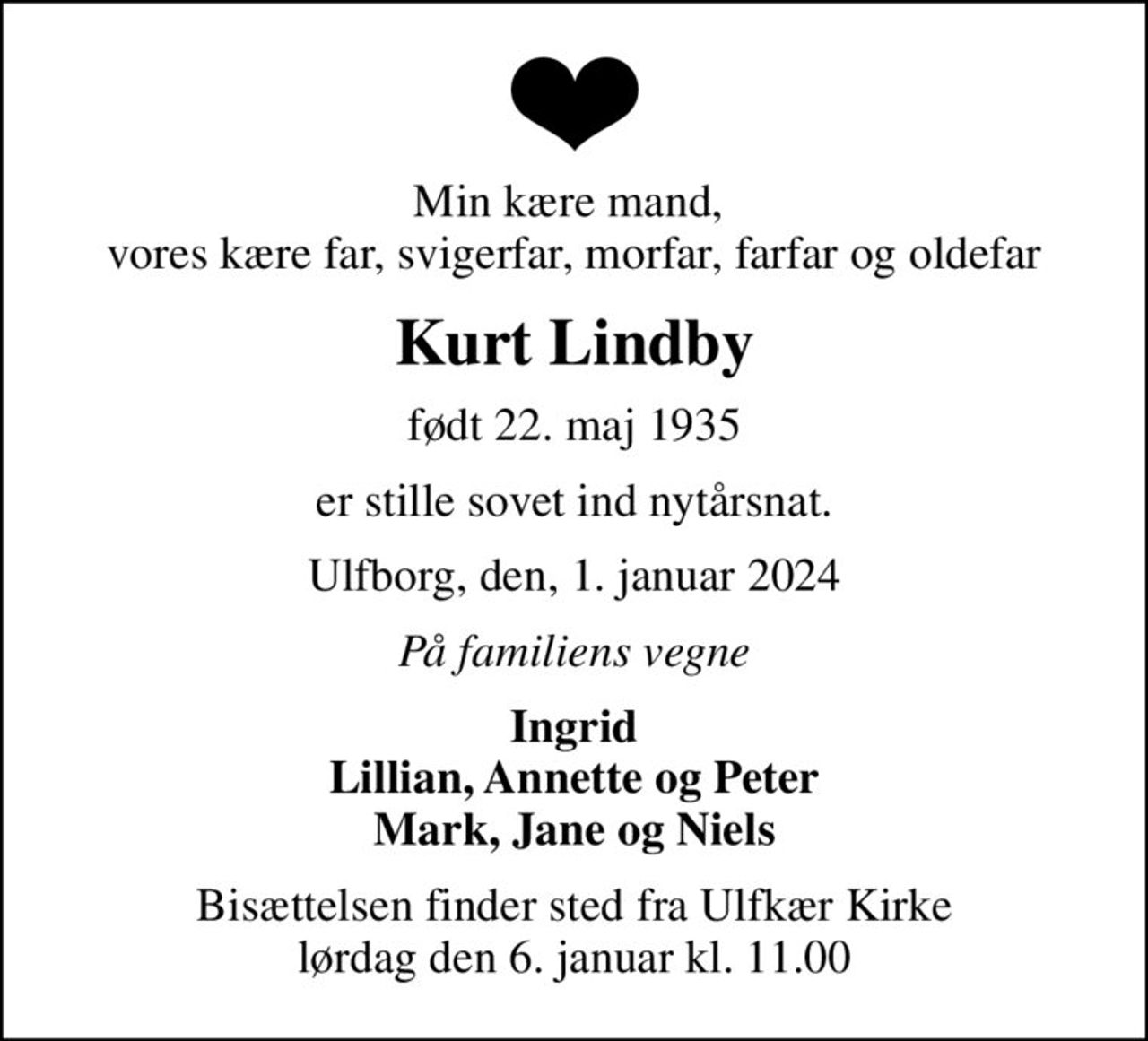 Min kære mand,  vores kære far, svigerfar, morfar, farfar og oldefar
Kurt Lindby
født 22. maj 1935
er stille sovet ind nytårsnat.
Ulfborg, den, 1. januar 2024
På familiens vegne
Ingrid Lillian, Annette og Peter Mark, Jane og Niels
Bisættelsen finder sted fra Ulfkær Kirke  lørdag den 6. januar kl. 11.00