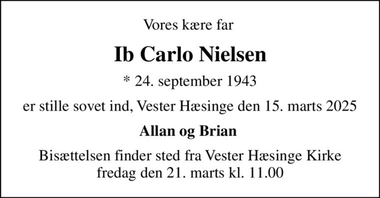 Vores kære far 
Ib Carlo Nielsen
* 24. september 1943
er stille sovet ind, Vester Hæsinge den 15. marts 2025
Allan og Brian 
Bisættelsen finder sted fra Vester Hæsinge Kirke  fredag den 21. marts kl. 11.00