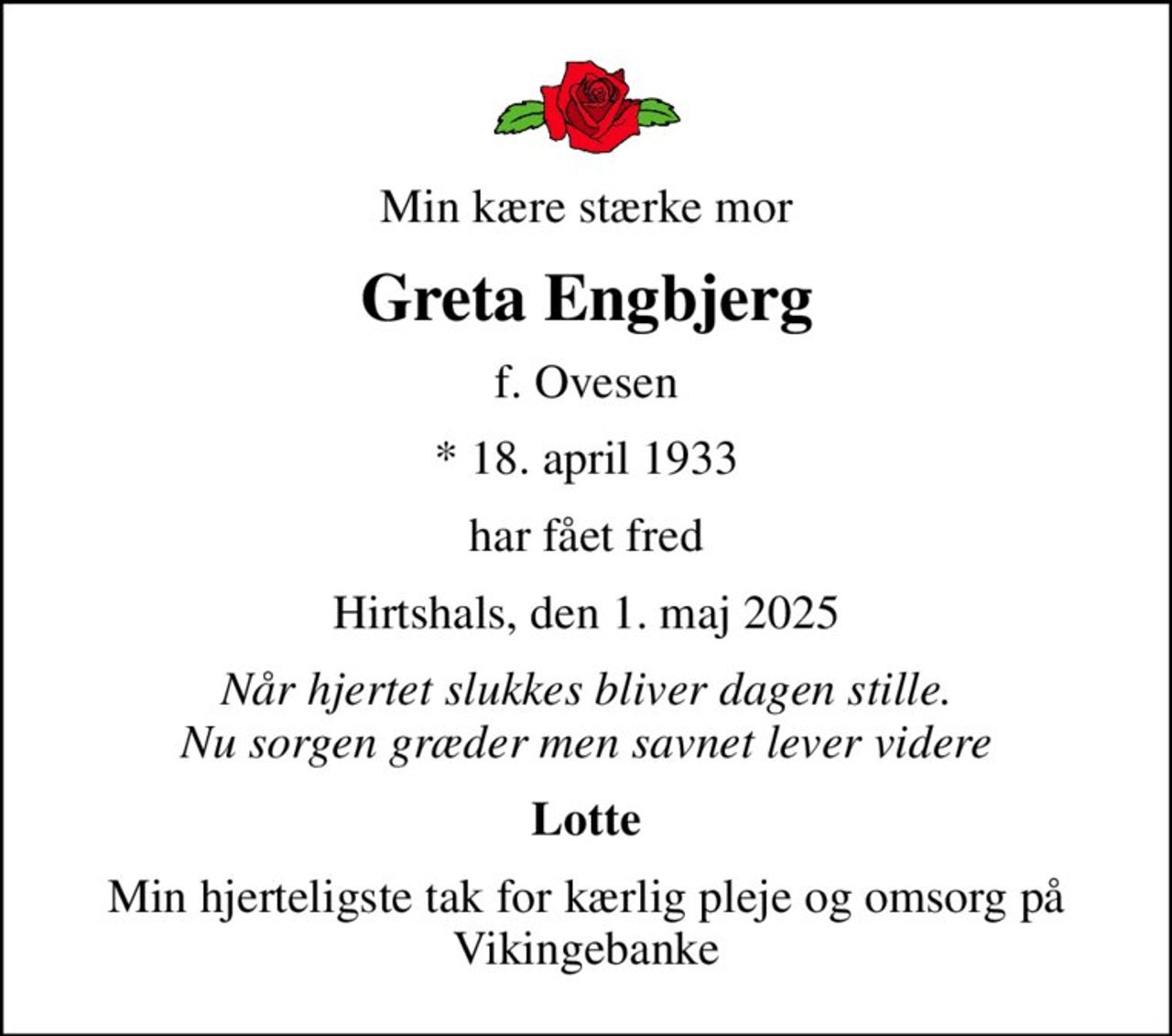 Min kære stærke mor
Greta Engbjerg
f. Ovesen
* 18. april 1933
har fået fred
Hirtshals, den 1. maj 2025
Når hjertet slukkes bliver dagen stille. Nu sorgen græder men savnet lever videre
Lotte
Min hjerteligste tak for kærlig pleje og omsorg på Vikingebanke
