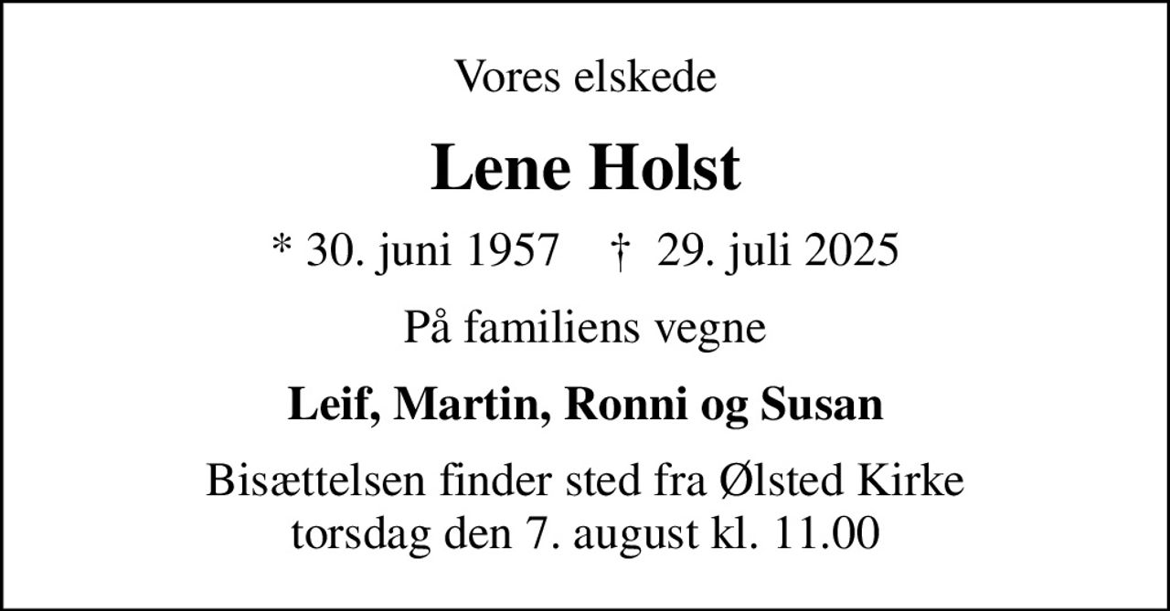 Vores elskede
Lene Holst
* 30. juni 1957    ✝ 29. juli 2025
På familiens vegne
Leif, Martin, Ronni og Susan
Bisættelsen finder sted fra Ølsted Kirke  torsdag den 7. august kl. 11.00