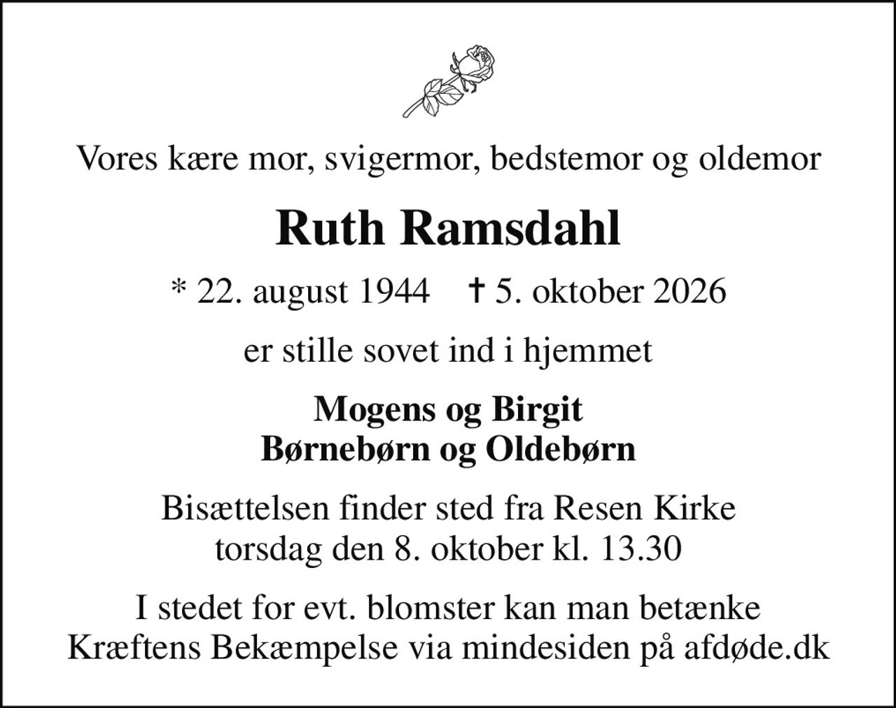 Vores kære mor, svigermor, bedstemor og oldemor
Ruth Ramsdahl
* 22. august 1944    ✝ 5. oktober 2026
er stille sovet ind i hjemmet
Mogens og Birgit Børnebørn og Oldebørn
Bisættelsen finder sted fra Resen Kirke  torsdag den 8. oktober kl. 13.30 
I stedet for evt. blomster kan man betænke
					Kræftens Bekæmpelse via mindesiden på afdøde.dk