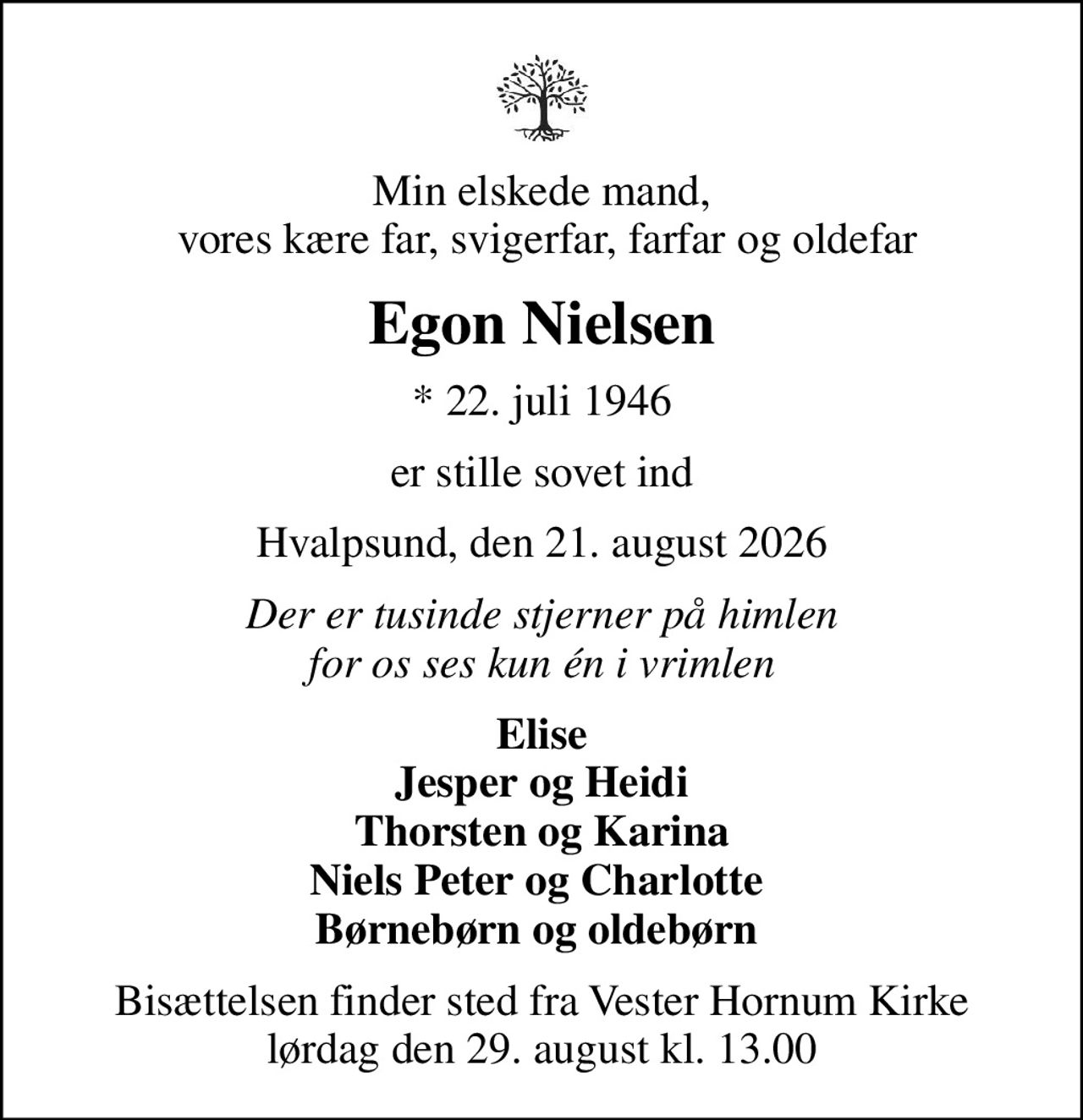 Min elskede mand,  vores kære far, svigerfar, farfar og oldefar
Egon Nielsen
* 22. juli 1946
er stille sovet ind
Hvalpsund, den 21. august 2026
Der er tusinde stjerner på himlen for os ses kun én i vrimlen
Elise Jesper og Heidi Thorsten og Karina Niels Peter og Charlotte  Børnebørn og oldebørn 
Bisættelsen finder sted fra Vester Hornum Kirke  lørdag den 29. august kl. 13.00