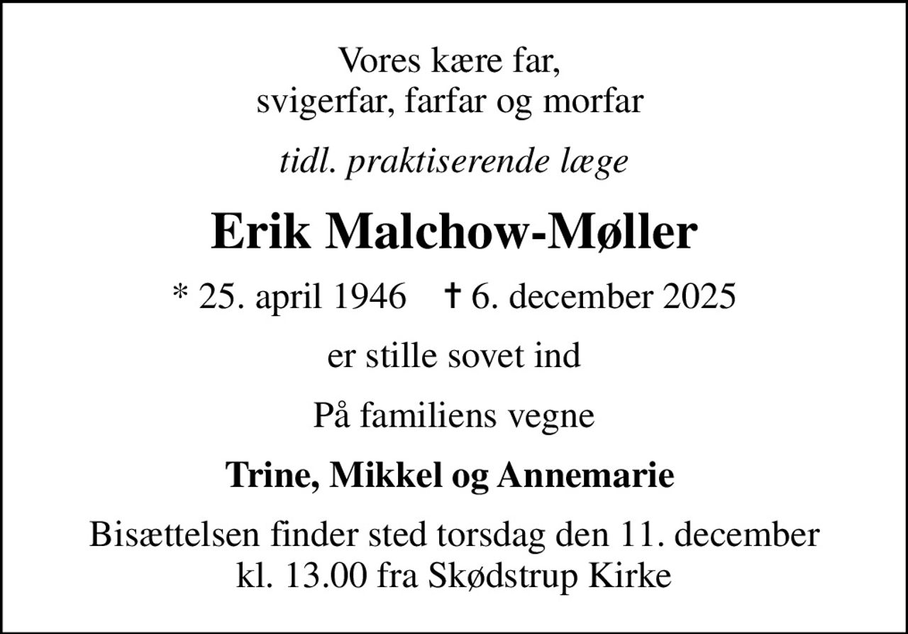 Vores kære far,  svigerfar, farfar og morfar 
tidl. praktiserende læge
Erik Malchow-Møller
* 25. april 1946    ✝ 6. december 2025
er stille sovet ind
På familiens vegne
Trine, Mikkel og Annemarie 
Bisættelsen finder sted torsdag den 11. december kl. 13.00 fra Skødstrup Kirke