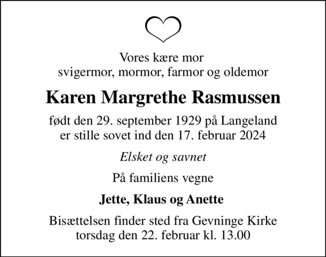 Vores kære mor  svigermor, mormor, farmor og oldemor
Karen Margrethe Rasmussen
født den 29. september 1929 på Langeland er stille sovet ind den 17. februar 2024
Elsket og savnet
På familiens vegne
Jette, Klaus og Anette 
Bisættelsen finder sted fra Gevninge Kirke  torsdag den 22. februar kl. 13.00
