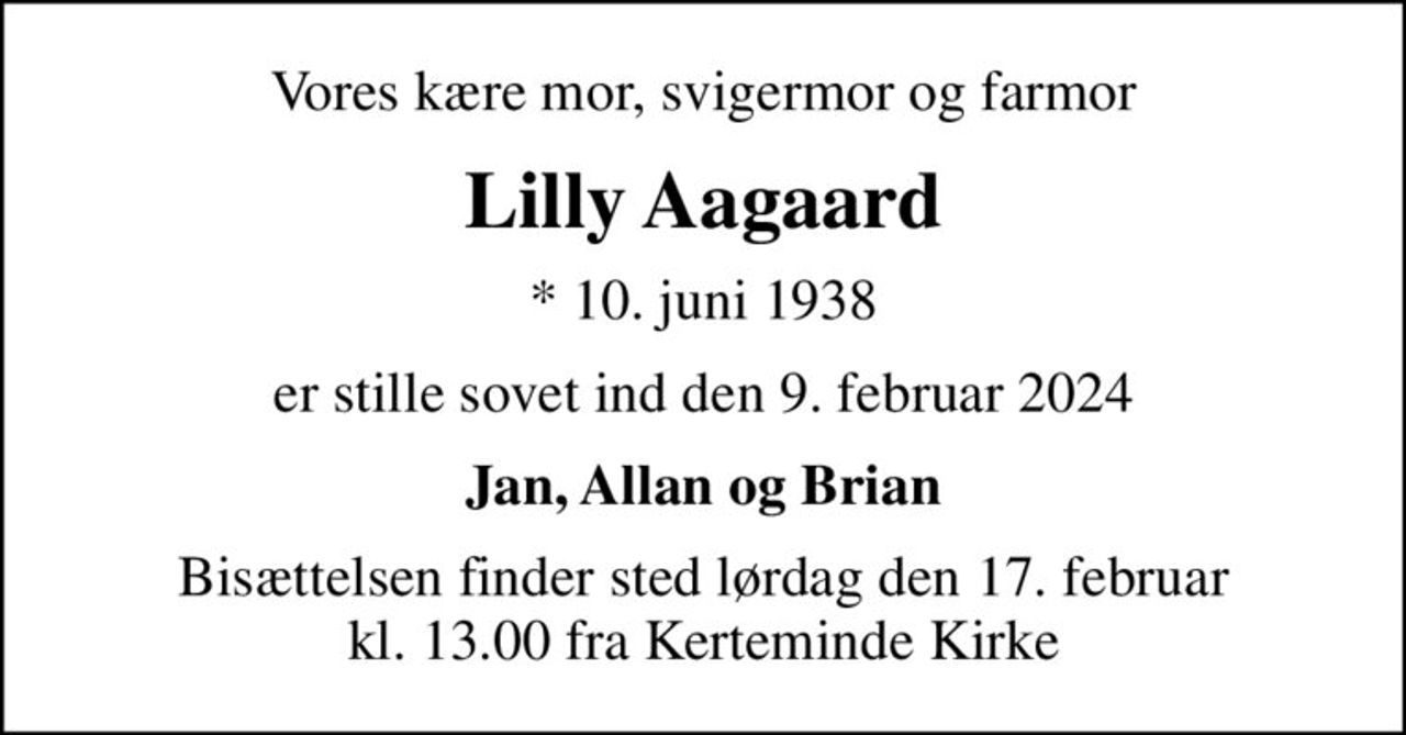 Vores kære mor, svigermor og farmor
Lilly Aagaard
* 10. juni 1938
er stille sovet ind den 9. februar 2024
Jan, Allan og Brian
Bisættelsen finder sted lørdag den 17. februar kl. 13.00 fra Kerteminde Kirke