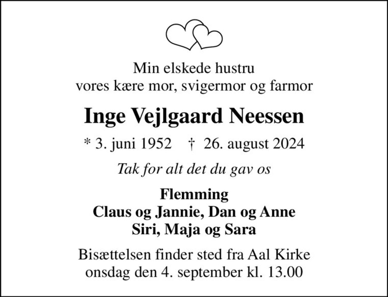 Min elskede hustru vores kære mor, svigermor og farmor
Inge Vejlgaard Neessen
* 3. juni 1952    ✝ 26. august 2024
Tak for alt det du gav os
Flemming Claus og Jannie, Dan og Anne Siri, Maja og Sara
Bisættelsen finder sted fra Aal Kirke  onsdag den 4. september kl. 13.00