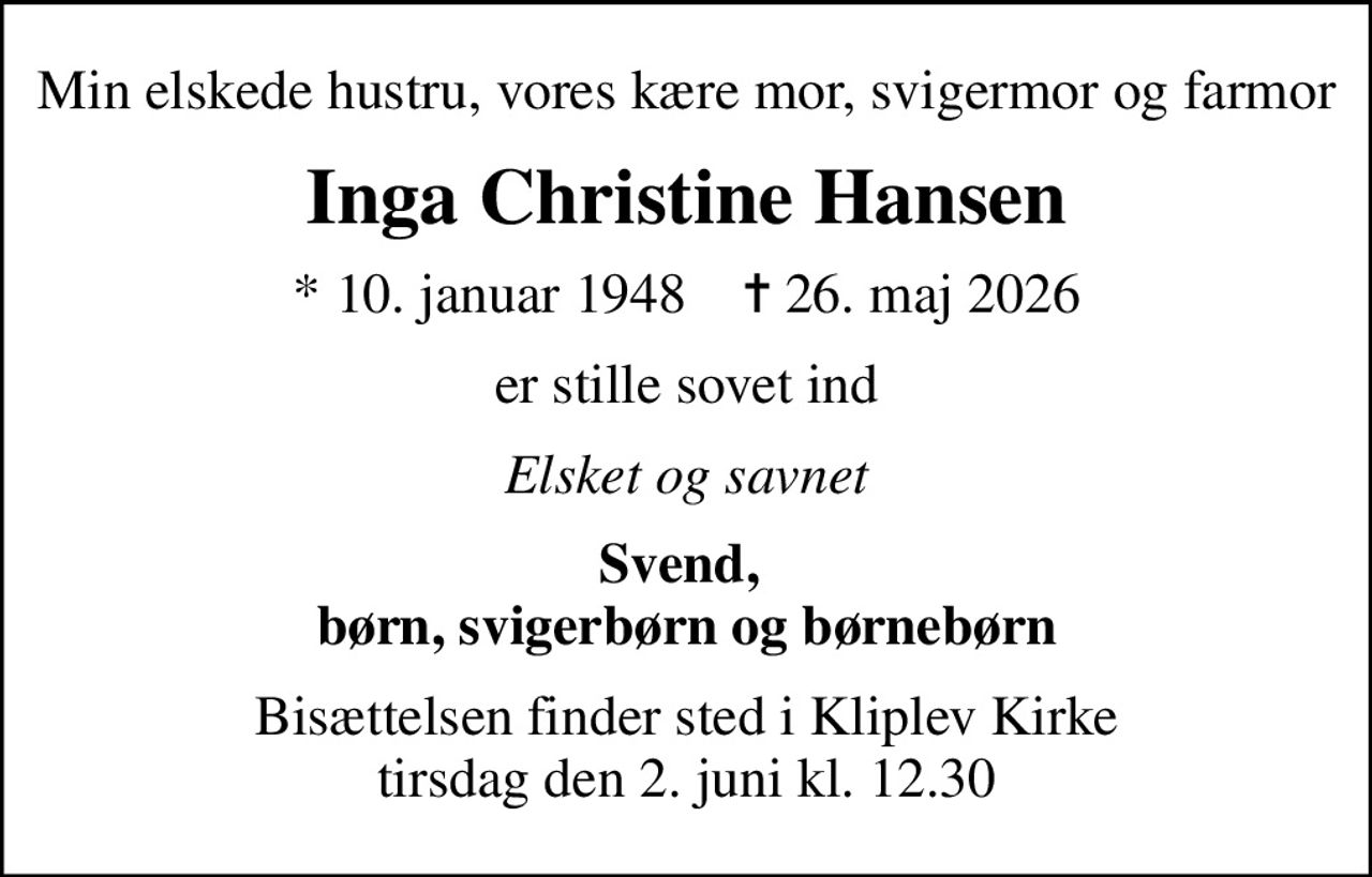 Min elskede hustru, vores kære mor, svigermor og farmor
Inga Christine Hansen
* 10. januar 1948    ✝ 26. maj 2026
er stille sovet ind
Elsket og savnet
Svend,  børn, svigerbørn og børnebørn
Bisættelsen finder sted i Kliplev Kirke  tirsdag den 2. juni kl. 12.30