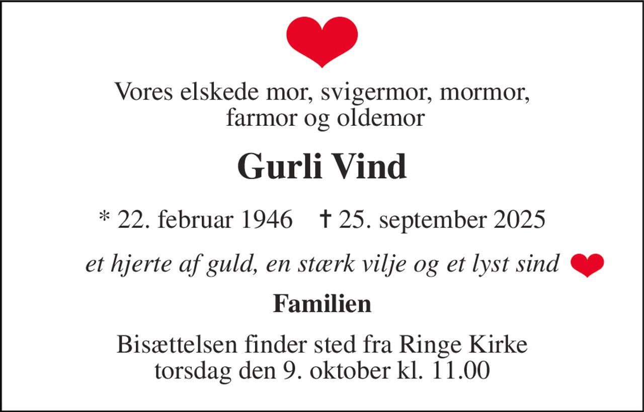 Vores elskede mor, svigermor, mormor,  farmor og oldemor 
Gurli Vind 
*​ 22. februar 1946​    ✝​ 25. september 2025 
et hjerte af guld, en stærk vilje og et lyst sind 
Familien 
Bisættelsen​ finder sted fra Ringe Kirke​ torsdag den 9. oktober​ kl. 11.00