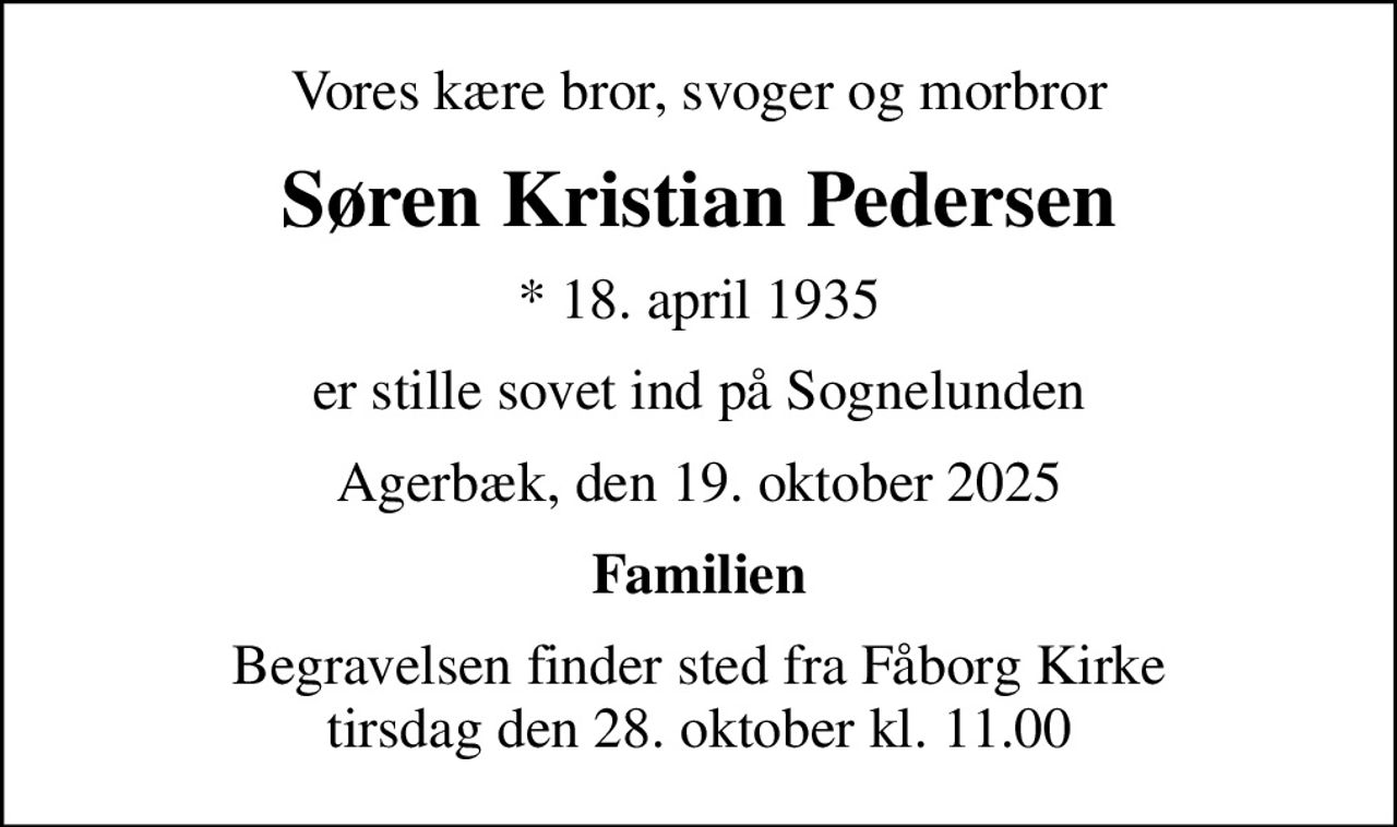 Vores kære bror, svoger og morbror
Søren Kristian Pedersen
* 18. april 1935
er stille sovet ind på Sognelunden
Agerbæk, den 19. oktober 2025
Familien
Begravelsen finder sted fra Fåborg Kirke  tirsdag den 28. oktober kl. 11.00