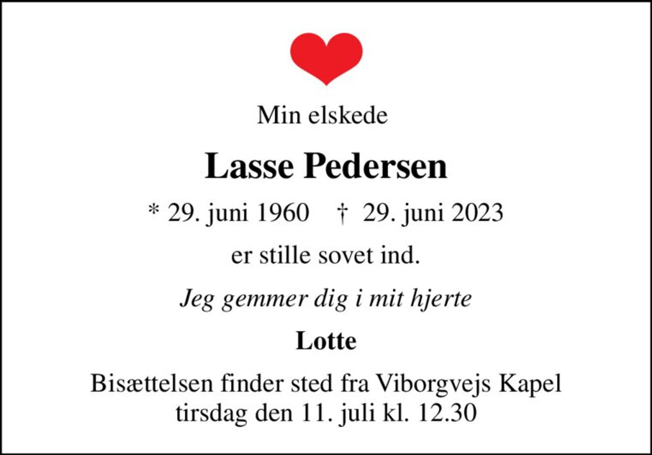 Min elskede 
Lasse Pedersen
* 29. juni 1960    ✝ 29. juni 2023
er stille sovet ind.
Jeg gemmer dig i mit hjerte
Lotte
Bisættelsen finder sted fra Viborgvejs Kapel  tirsdag den 11. juli kl. 12.30