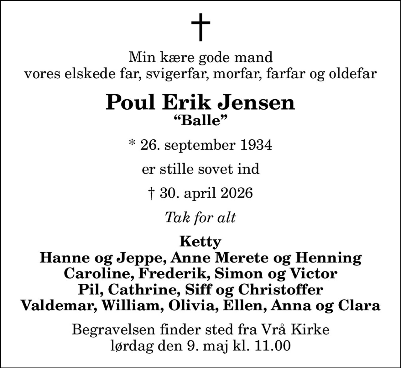 Min kære gode mand vores elskede far, svigerfar, morfar, farfar og oldefar
Poul Erik Jensen
Balle
* 26. september 1934
er stille sovet ind
 30. april 2026
Tak for alt
Ketty Hanne og Jeppe, Anne Merete og Henning Caroline, Frederik, Simon og Victor Pil, Cathrine, Siff og Christoffer Valdemar, William, Olivia, Ellen, Anna og Clara
Begravelsen finder sted fra Vrå Kirke  lørdag den 9. maj kl. 11.00