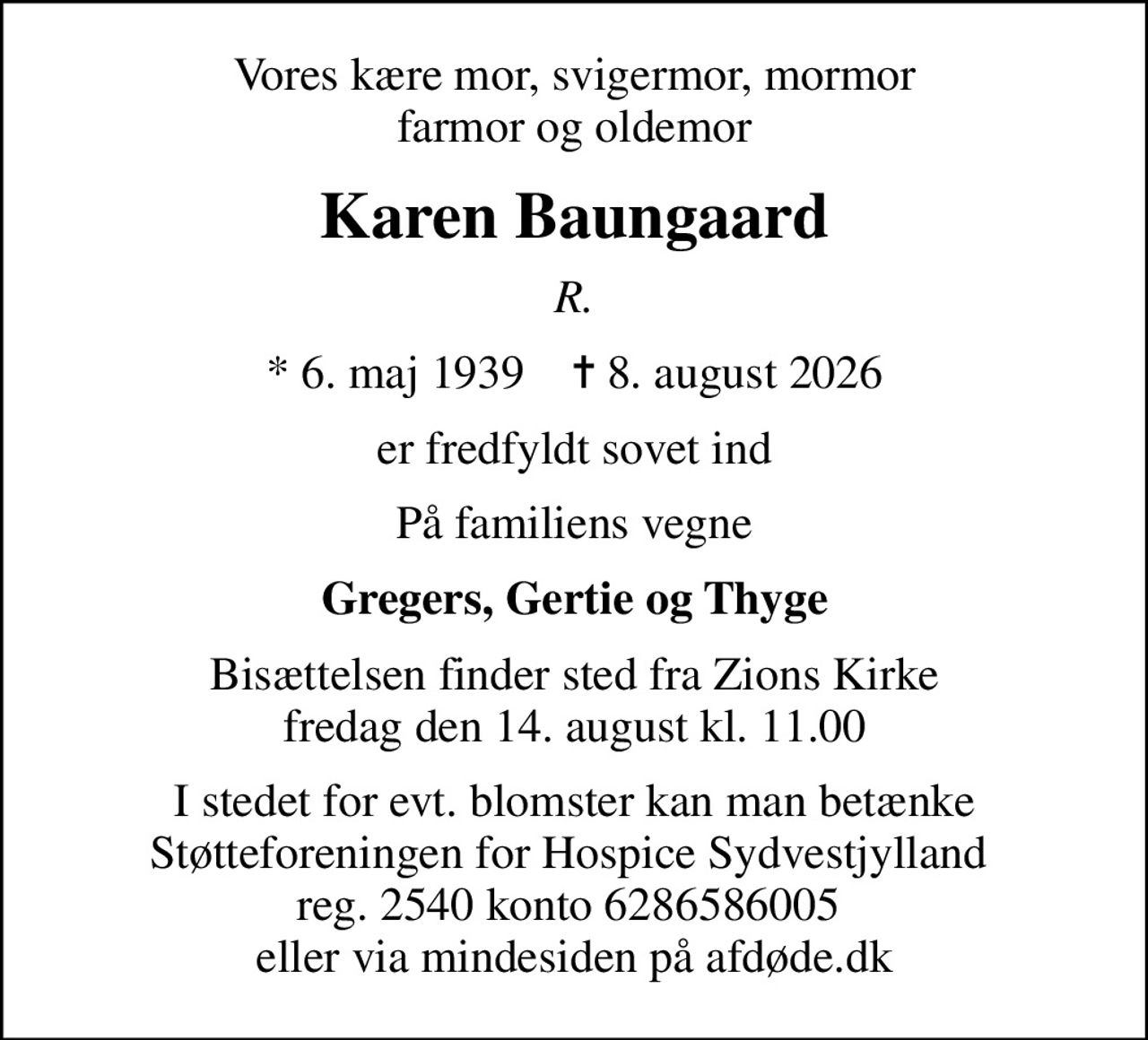 Vores kære mor, svigermor, mormor farmor og oldemor
Karen Baungaard
R.
* 6. maj 1939    ✝ 8. august 2026
er fredfyldt sovet ind
På familiens vegne
Gregers, Gertie og Thyge
Bisættelsen finder sted fra Zions Kirke  fredag den 14. august kl. 11.00 
I stedet for evt. blomster kan man betænke
					Støtteforeningen for Hospice Sydvestjylland via mindesiden på afdøde.dk
I stedet for evt. blomster kan man betænke Støtteforeningen for Hospice Sydvestjylland  reg. 2540 konto 6286586005  eller via mindesiden på afdøde.dk