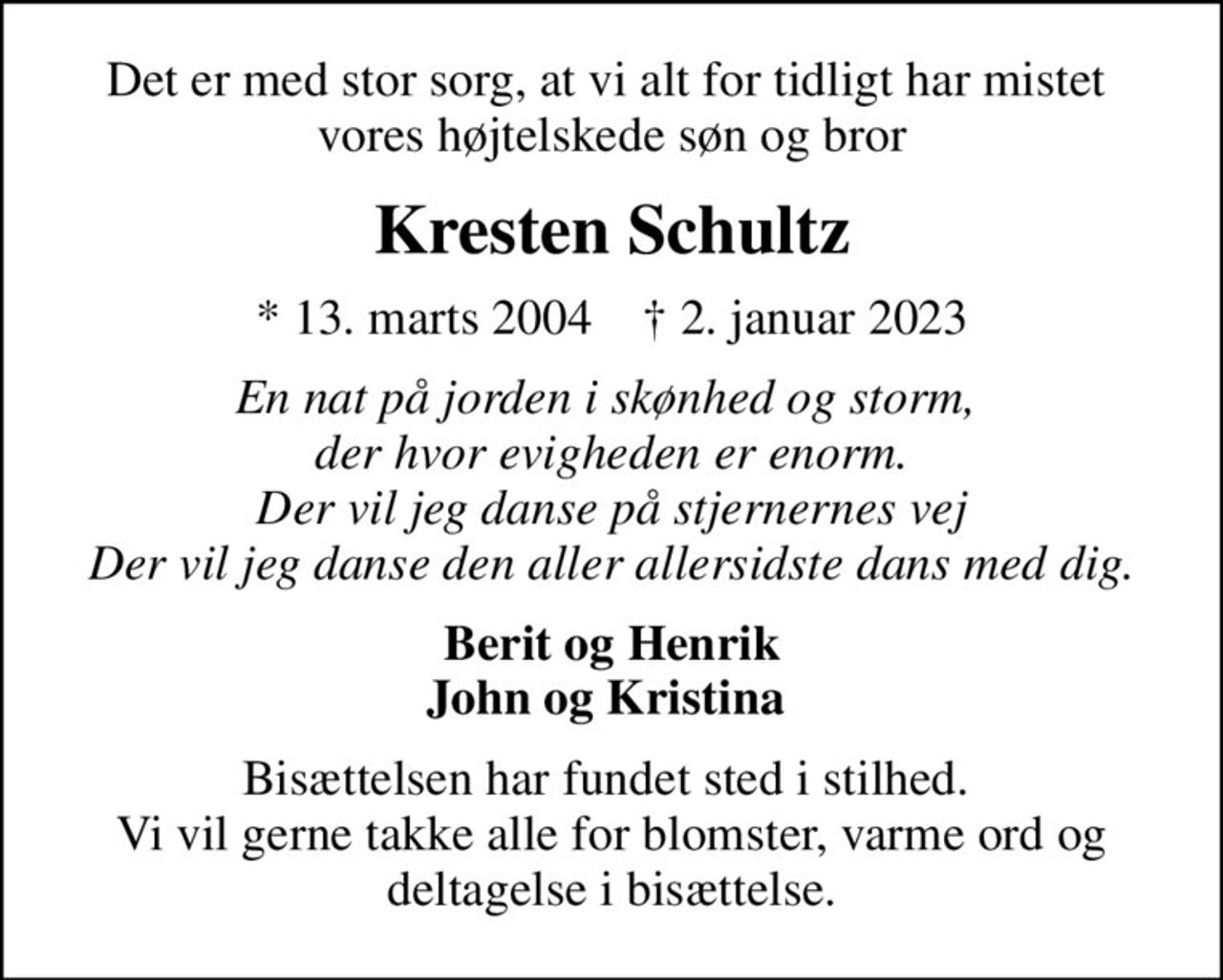 Det er med stor sorg, at vi alt for tidligt har mistet  vores højtelskede søn og bror
Kresten Schultz
* 13. marts 2004    ✝ 2. januar 2023
En nat på jorden i skønhed og storm,  der hvor evigheden er enorm. Der vil jeg danse på stjernernes vej Der vil jeg danse den aller allersidste dans med dig.
Berit og Henrik John og Kristina 
Bisættelsen har fundet sted i stilhed.  Vi vil gerne takke alle for blomster, varme ord og deltagelse i bisættelse.