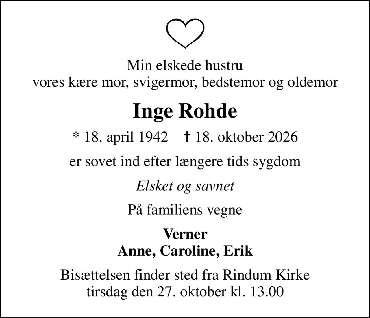 Min elskede hustru vores kære mor, svigermor, bedstemor og oldemor
Inge Rohde
* 18. april 1942    ✝ 18. oktober 2026
er sovet ind efter længere tids sygdom
Elsket og savnet
På familiens vegne
Verner Anne, Caroline, Erik
Bisættelsen finder sted fra Rindum Kirke  tirsdag den 27. oktober kl. 13.00