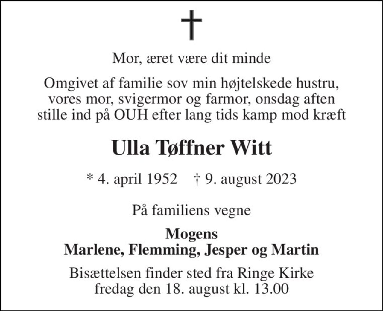 Mor, æret være dit minde 
Omgivet af familie sov min højtelskede hustru, vores mor, svigermor og farmor, onsdag aften stille ind på OUH efter lang tids kamp mod kræft 
Ulla Tøffner Witt 
*​ 4. april 1952​    †​ 9. august 2023 
På familiens vegne 
Mogens Marlene, Flemming, Jesper og Martin 
Bisættelsen​ finder sted fra Ringe Kirke​ fredag den 18. august​ kl. 13.00
