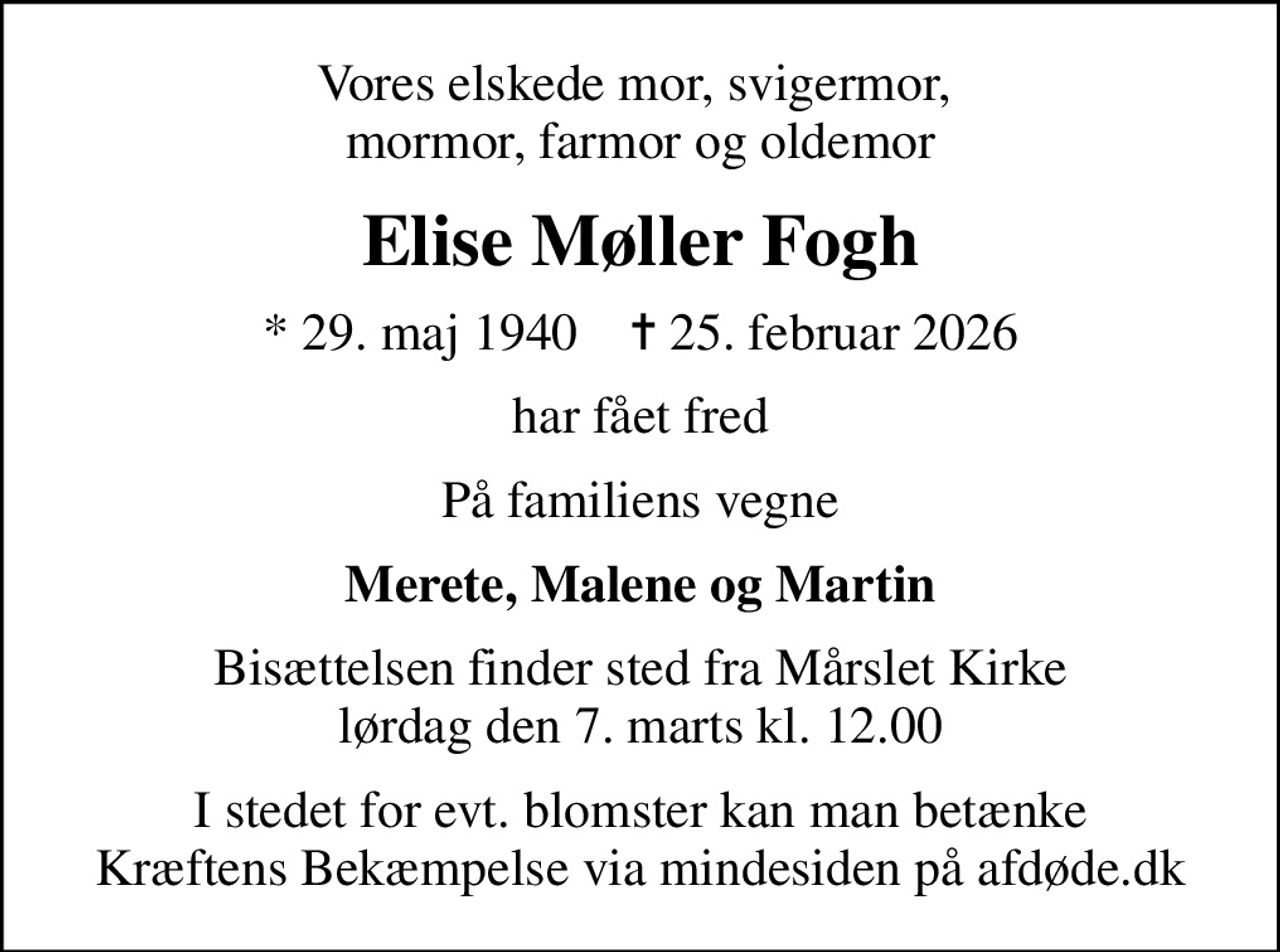 Vores elskede mor, svigermor,  mormor, farmor og oldemor
Elise Møller Fogh
* 29. maj 1940    ✝ 25. februar 2026
har fået fred
På familiens vegne
Merete, Malene og Martin
Bisættelsen finder sted fra Mårslet Kirke  lørdag den 7. marts kl. 12.00 
I stedet for evt. blomster kan man betænke
					Kræftens Bekæmpelse via mindesiden på afdøde.dk