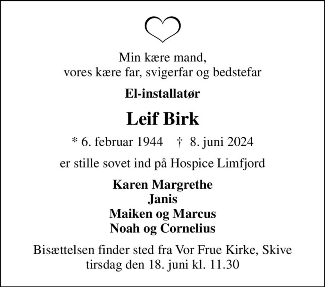Min kære mand, vores kære far, svigerfar og bedstefar
El-installatør
Leif Birk
* 6. februar 1944    ✝ 8. juni 2024
er stille sovet ind på Hospice Limfjord
Karen Margrethe Janis Maiken og Marcus Noah og Cornelius
Bisættelsen finder sted fra Vor Frue Kirke, Skive  tirsdag den 18. juni kl. 11.30