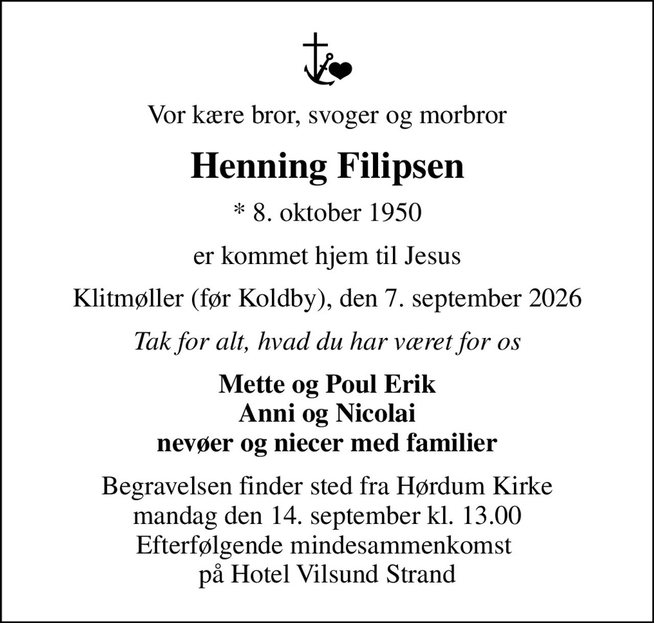 Vor kære bror, svoger og morbror
Henning Filipsen
* 8. oktober 1950
er kommet hjem til Jesus
Klitmøller (før Koldby), den 7. september 2026
Tak for alt, hvad du har været for os
Mette og Poul Erik Anni og Nicolai nevøer og niecer med familier
Begravelsen finder sted fra Hørdum Kirke  mandag den 14. september kl. 13.00  Efterfølgende mindesammenkomst  på Hotel Vilsund Strand