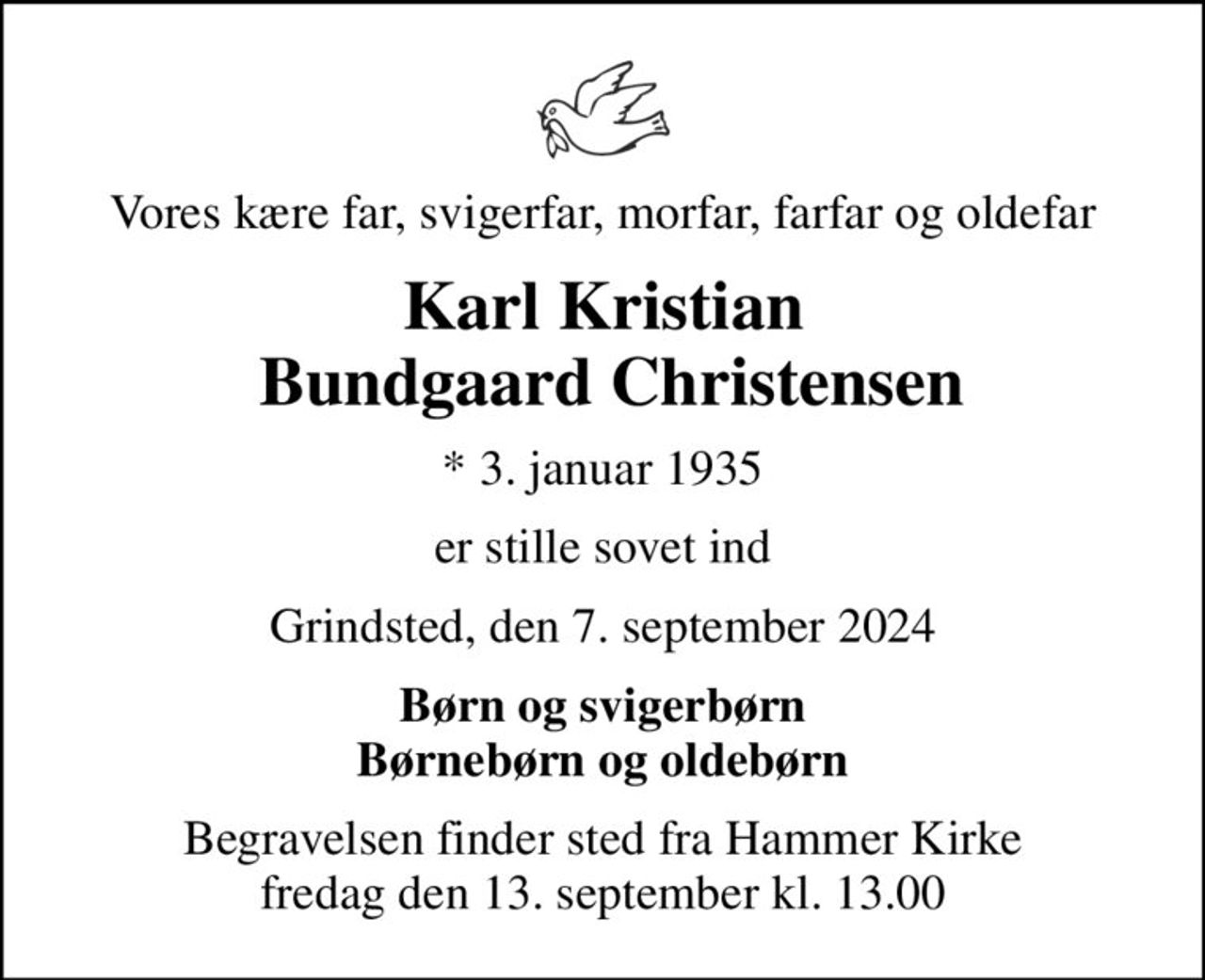 Vores kære far, svigerfar, morfar, farfar og oldefar
Karl Kristian  Bundgaard Christensen
* 3. januar 1935
er stille sovet ind
Grindsted, den 7. september 2024
Børn og svigerbørn Børnebørn og oldebørn
Begravelsen finder sted fra Hammer Kirke  fredag den 13. september kl. 13.00