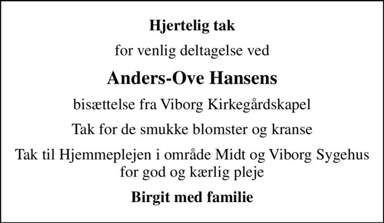 Hjertelig tak
for venlig deltagelse ved
Anders-Ove Hansens
bisættelse fra Viborg Kirkegårdskapel
Tak for de smukke blomster og kranse
Tak til Hjemmeplejen i område Midt og Viborg Sygehus for god og kærlig pleje
Birgit med familie