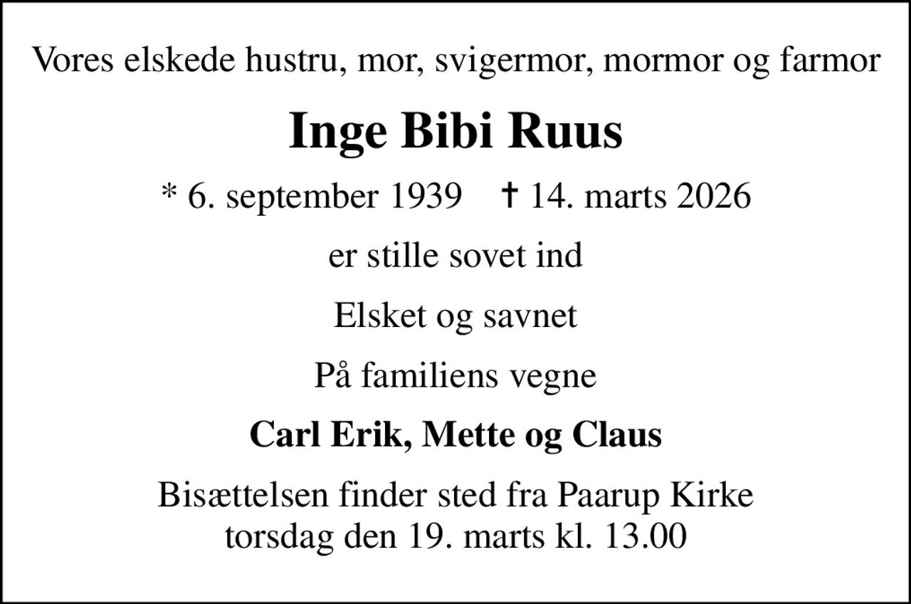 Vores elskede hustru, mor, svigermor, mormor og farmor
Inge Bibi Ruus
* 6. september 1939    ✝ 14. marts 2026
er stille sovet ind
Elsket og savnet
På familiens vegne
Carl Erik, Mette og Claus
Bisættelsen finder sted fra Paarup Kirke  torsdag den 19. marts kl. 13.00