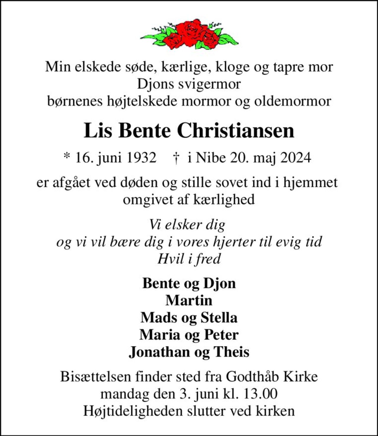 Min elskede søde, kærlige, kloge og tapre mor Djons svigermor børnenes højtelskede mormor og oldemormor
Lis Bente Christiansen
* 16. juni 1932    ✝ i Nibe 20. maj 2024 
er afgået ved døden og stille sovet ind i hjemmet  omgivet af kærlighed
Vi elsker dig og vi vil bære dig i vores hjerter til evig tid Hvil i fred
Bente og Djon Martin Mads og Stella Maria og Peter Jonathan og Theis
Bisættelsen finder sted fra Godthåb Kirke  mandag den 3. juni kl. 13.00  Højtideligheden slutter ved kirken