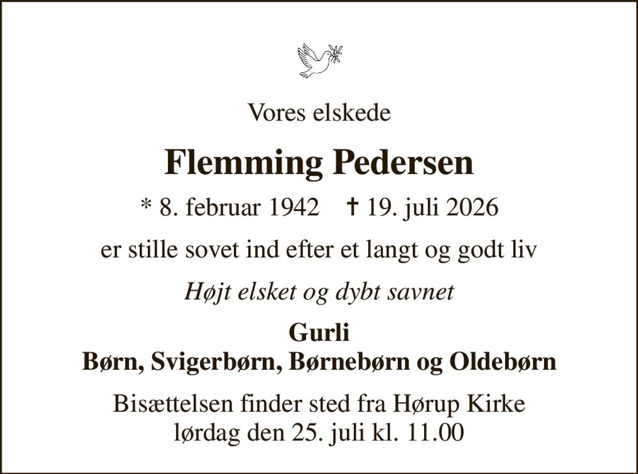 Vores elskede
Flemming Pedersen
* 8. februar 1942    ✝ 19. juli 2026
er stille sovet ind efter et langt og godt liv
Højt elsket og dybt savnet
Gurli Børn, Svigerbørn, Børnebørn og Oldebørn
Bisættelsen finder sted fra Hørup Kirke  lørdag den 25. juli kl. 11.00