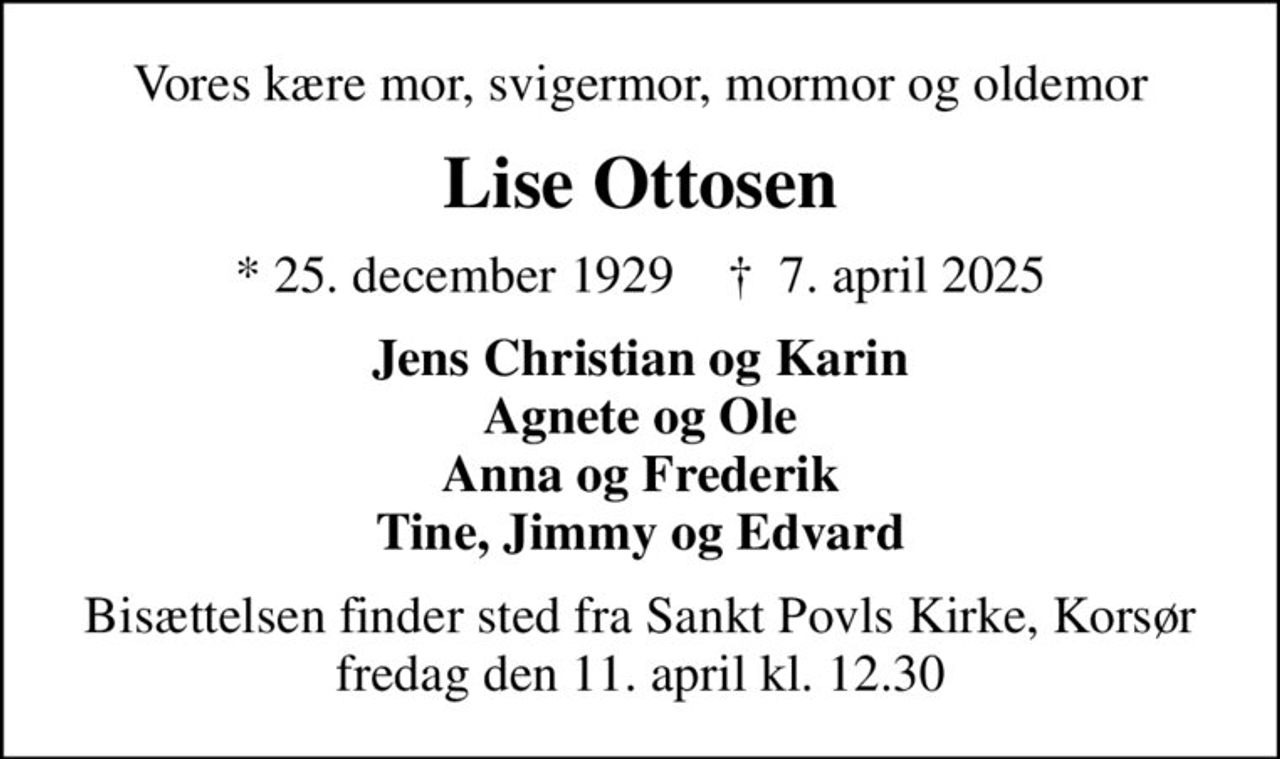Vores kære mor, svigermor, mormor og oldemor
Lise Ottosen
* 25. december 1929    ✝ 7. april 2025
Jens Christian og Karin Agnete og Ole Anna og Frederik Tine, Jimmy og Edvard
Bisættelsen finder sted fra Sankt Povls Kirke, Korsør  fredag den 11. april kl. 12.30