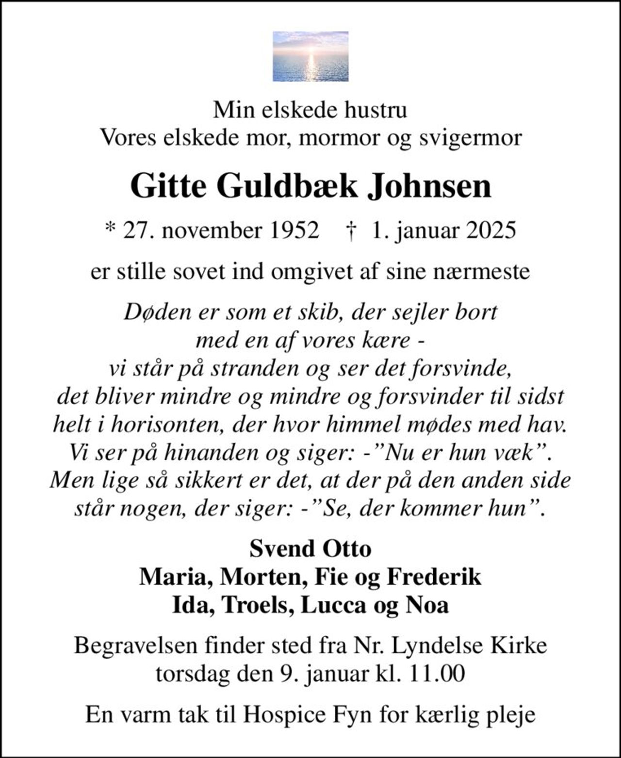 Min elskede hustru Vores elskede mor, mormor og svigermor
Gitte Guldbæk Johnsen
* 27. november 1952    ✝ 1. januar 2025
er stille sovet ind omgivet af sine nærmeste
Døden er som et skib, der sejler bort med en af vores kære - vi står på stranden og ser det forsvinde, det bliver mindre og mindre og forsvinder til sidst helt i horisonten, der hvor himmel mødes med hav. Vi ser på hinanden og siger: -Nu er hun væk. Men lige så sikkert er det, at der på den anden side står nogen, der siger: -Se, der kommer hun.
Svend Otto Maria, Morten, Fie og Frederik Ida, Troels, Lucca og Noa
Begravelsen finder sted fra Nr. Lyndelse Kirke  torsdag den 9. januar kl. 11.00 
En varm tak til Hospice Fyn for kærlig pleje