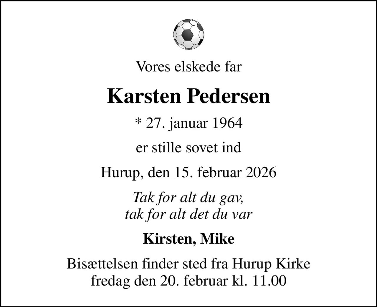 Vores elskede far
Karsten Pedersen
* 27. januar 1964
er stille sovet ind
Hurup, den 15. februar 2026
Tak for alt du gav, tak for alt det du var
Kirsten, Mike
Bisættelsen finder sted fra Hurup Kirke  fredag den 20. februar kl. 11.00
