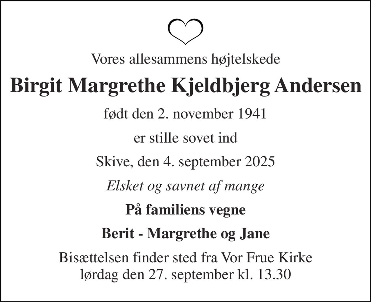 Vores allesammens højtelskede 
Birgit Margrethe Kjeldbjerg Andersen 
født​ den 2. november 1941 
er stille sovet ind 
Skive, den 4. september 2025 
Elsket og savnet af mange 
På familiens vegne 
Berit - Margrethe og Jane 
Bisættelsen​ finder sted fra Vor Frue Kirke​ lørdag den 27. september​ kl. 13.30