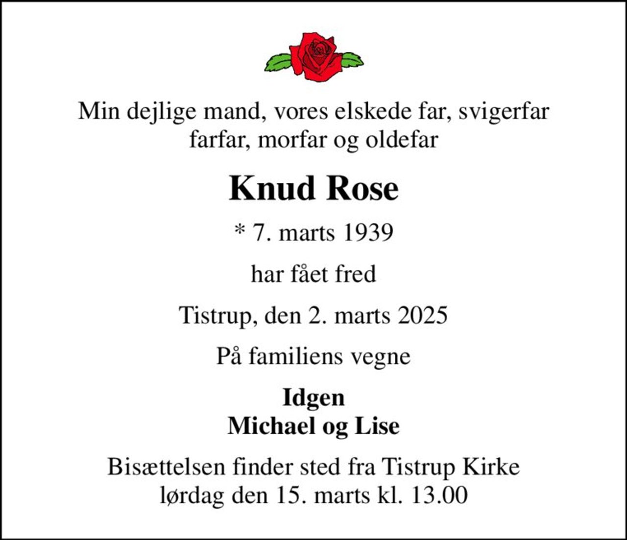 Min dejlige mand, vores elskede far, svigerfar farfar, morfar og oldefar
Knud Rose
* 7. marts 1939
har fået fred
Tistrup, den 2. marts 2025
På familiens vegne
Idgen Michael og Lise
Bisættelsen finder sted fra Tistrup Kirke  lørdag den 15. marts kl. 13.00