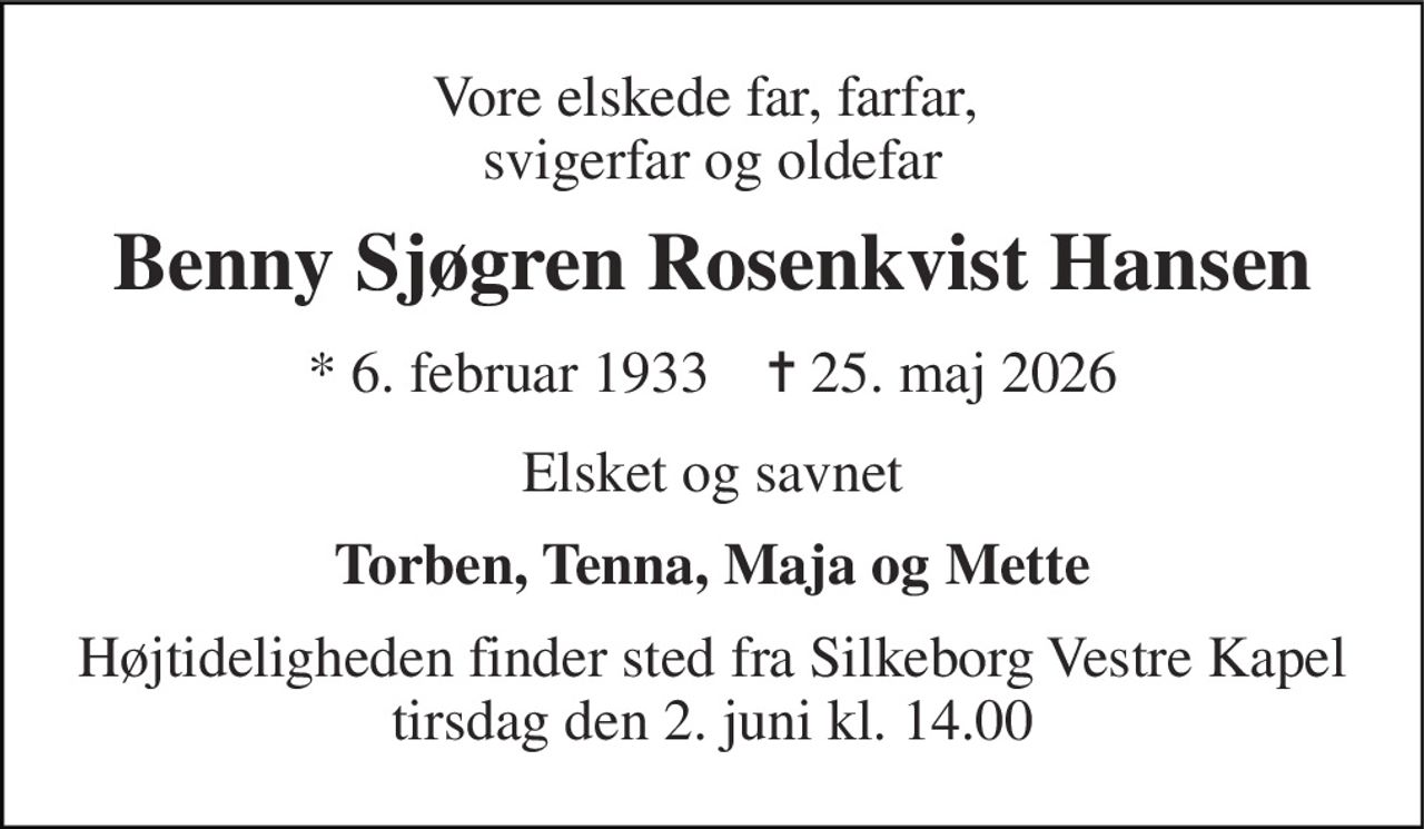 Vore elskede far, farfar,  svigerfar og oldefar 
Benny Sjøgren Rosenkvist Hansen 
*​ 6. februar 1933​    ✝​ 25. maj 2026 
Elsket og savnet 
Torben, Tenna, Maja og Mette 
Højtideligheden​ finder sted fra Silkeborg Vestre Kapel​ tirsdag den 2. juni​ kl. 14.00