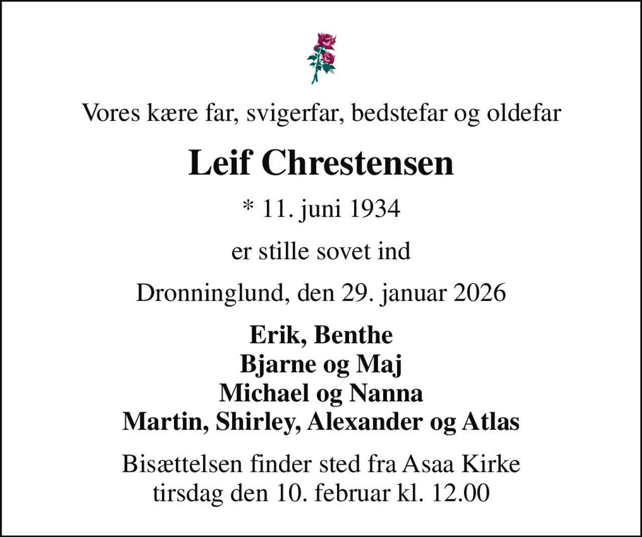Vores kære far, svigerfar, bedstefar og oldefar
Leif Chrestensen
* 11. juni 1934
er stille sovet ind
Dronninglund, den 29. januar 2026
Erik, Benthe Bjarne og Maj Michael og Nanna Martin, Shirley, Alexander og Atlas
Bisættelsen finder sted fra Asaa Kirke tirsdag den 10. februar kl. 12.00