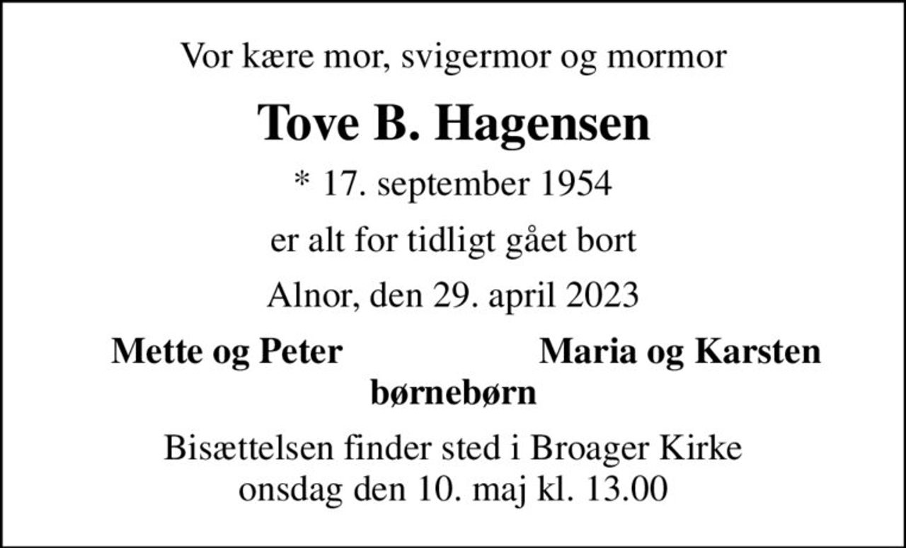 Vor kære mor, svigermor og mormor
Tove B. Hagensen
* 17. september 1954
er alt for tidligt gået bort
Alnor, den 29. april 2023
Mette og Peter
Maria og Karsten
Bisættelsen finder sted i Broager Kirke  onsdag den 10. maj kl. 13.00