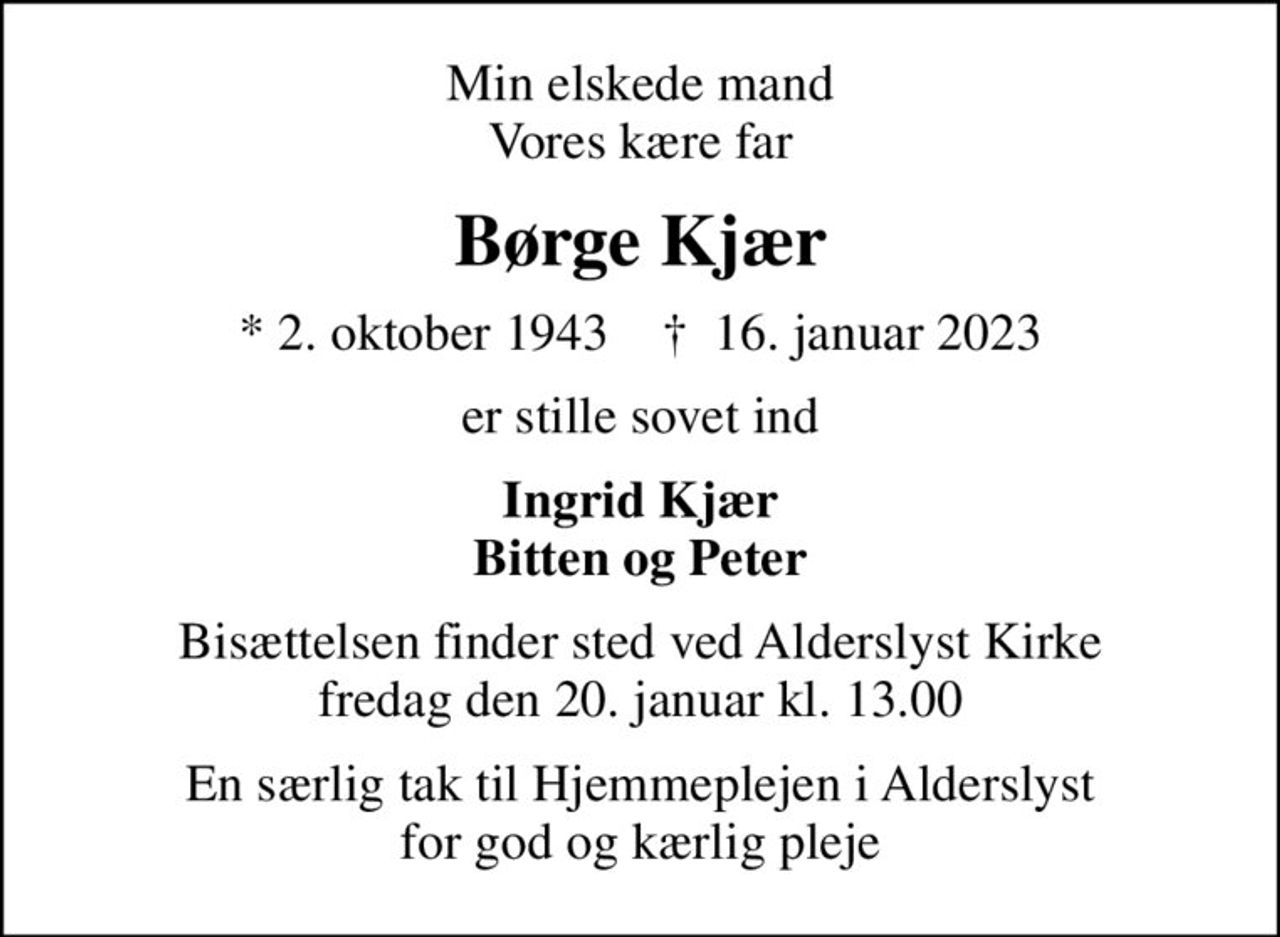 Min elskede mand Vores kære far
Børge Kjær
* 2. oktober 1943    ✝ 16. januar 2023
er stille sovet ind
Ingrid Kjær Bitten og Peter
Bisættelsen finder sted ved Alderslyst Kirke  fredag den 20. januar kl. 13.00 
En særlig tak til Hjemmeplejen i Alderslyst for god og kærlig pleje