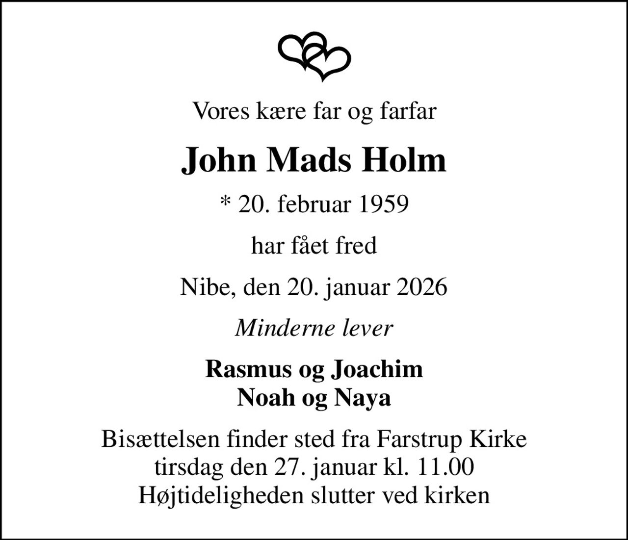 Vores kære far og farfar
John Mads Holm
* 20. februar 1959
har fået fred
Nibe, den 20. januar 2026
Minderne lever
Rasmus og Joachim Noah og Naya
Bisættelsen finder sted fra Farstrup Kirke  tirsdag den 27. januar kl. 11.00  Højtideligheden slutter ved kirken