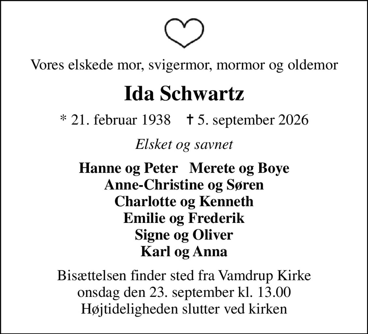 Vores elskede mor, svigermor, mormor og oldemor
Ida Schwartz
* 21. februar 1938    ✝ 5. september 2026
Elsket og savnet
Hanne og Peter   Merete og Boye Anne-Christine og Søren Charlotte og Kenneth Emilie og Frederik Signe og Oliver Karl og Anna
Bisættelsen finder sted fra Vamdrup Kirke  onsdag den 23. september kl. 13.00  Højtideligheden slutter ved kirken