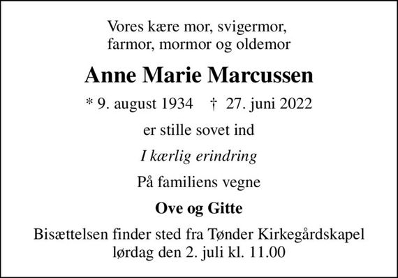 Vores kære mor, svigermor,  farmor, mormor og oldemor
Anne Marie Marcussen
* 9. august 1934    &#x271d; 27. juni 2022
er stille sovet ind
I kærlig erindring
På familiens vegne
Ove og Gitte
Bisættelsen finder sted fra Tønder Kirkegårdskapel  lørdag den 2. juli kl. 11.00