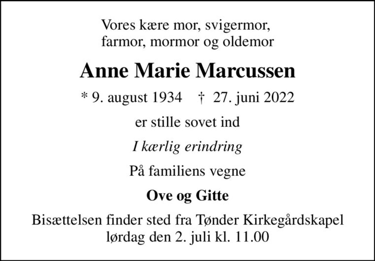 Vores kære mor, svigermor,  farmor, mormor og oldemor
Anne Marie Marcussen
* 9. august 1934    ✝ 27. juni 2022
er stille sovet ind
I kærlig erindring
På familiens vegne
Ove og Gitte
Bisættelsen finder sted fra Tønder Kirkegårdskapel  lørdag den 2. juli kl. 11.00